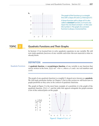 227Linear and Quadratic Functions  Section 3.2
b.	
x
y
0 2 4−4
4
6
−2
0
2
−2
Quadratic Functions and Their Graphs
In Section 1.7, we learned how to solve quadratic equations in one variable. We will
now study quadratic functions of one variable and relate this new material to what we
already know.
DEFINITION
A quadratic function, or second-degree function, of one variable is any function that
can be written in the form  f x ax bx c( ) = + +2
, where a, b, and c are real numbers and
a ≠ 0.
The graph of any quadratic function is a roughly U-shaped curve known as a parabola.
We will study parabolas further in Chapter 9, but in this section we will learn how to
graph parabolas as they arise in the context of quadratic functions.
The graph in Figure 2 is the most basic example of a parabola; it is the graph of the
quadratic function f x x( ) = 2
, and the table that appears alongside the graph contains
a few of the ordered pairs on the graph.
x
y
0 2 4−6 −4
0
2
4
6
6−2
−2
8
10
	
x f x( )
−
−
3 9
1 1
0 0
2 4
Figure 2: Graph of f x x2
( ) =
The graph of the function g is a straight
line with a slope of 0 and a y-intercept of 3.
A linear function with a slope of 0 is also
called a constant function, as it turns any
input into one fixed constant—in this case
the number 3. The graph of a constant
function is always a horizontal line.
TOPIC 2
Quadratic Functions
PRC_Chapter 3.indd 227 6/3/2013 1:57:08 PM
 