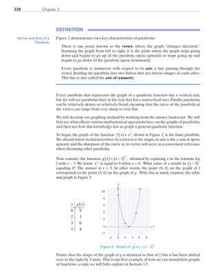 Chapter 3228
DEFINITION
Figure 2 demonstrates two key characteristics of parabolas:
		There is one point, known as the vertex, where the graph “changes direction.”
Scanning the graph from left to right, it is the point where the graph stops going
down and begins to go up (if the parabola opens upward) or stops going up and
begins to go down (if the parabola opens downward).
		Every parabola is symmetric with respect to its axis, a line passing through the
vertex dividing the parabola into two halves that are mirror images of each other.
This line is also called the axis of symmetry.
Every parabola that represents the graph of a quadratic function has a vertical axis,
but we will see parabolas later in the text that have nonvertical axes. Finally, parabolas
can be relatively skinny or relatively broad, meaning that the curve of the parabola at
the vertex can range from very sharp to very flat.
We will develop our graphing method by working from the answer backward. We will
first see what effects various mathematical operations have on the graphs of parabolas,
and then see how this knowledge lets us graph a general quadratic function.
To begin, the graph of the function f x x( ) = 2
, shown in Figure 2, is the basic parabola.
We already know its characteristics:its vertex is at the origin,its axis is the y-axis,it opens
upward, and the sharpness of the curve at its vertex will serve as a convenient reference
when discussing other parabolas.
Now consider the function g x x( ) = −( )3
2
, obtained by replacing x in the formula for
f with x − 3. We know x2
is equal to 0 when x = 0. What value of x results in x −( )3
2
equaling 0? The answer is x = 3. In other words, the point (0, 0) on the graph of f
corresponds to the point (3, 0) on the graph of g. With this in mind, examine the table
and graph in Figure 3.
x
y
0 2 4 8
0
2
4
6
6−2
−2
8
10
	
x g x( )
0 9
2 1
3 0
5 4
Figure 3: Graph of g x x 3
2
( ) ( )= −
Notice that the shape of the graph of g is identical to that of f, but it has been shifted
over to the right by 3 units. This is our first example of how we can manipulate graphs
of functions, a topic we will fully explore in Section 3.5.
Vertex and Axis of a
Parabola
PRC_Chapter 3.indd 228 6/3/2013 1:57:09 PM
 