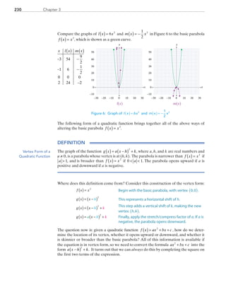 Chapter 3230
Compare the graphs of l x x( ) = 6 2
and m x x( ) = −
1
2
2
in Figure 6 to the basic parabola
f x x( ) = 2
, which is shown as a green curve.
x l x m x( ) ( )
− −
− −
−
3 54
9
2
1 6
1
2
0 0 0
2 24 2

y
0 10 20−20
0
10
20
30
30−10−30
40
50
−10
x
y
0 10 20−20
0
10
20
30
30−10−30
40
50
−10
x
l(x) m(x)
Figure 6: Graph of ( ) =I x x6 2
and ( ) = −m x x
1
2
2
The following form of a quadratic function brings together all of the above ways of
altering the basic parabola  f x x( ) = 2
.
DEFINITION
The graph of the function g x a x h k( ) = −( ) +
2
, where a, h, and k are real numbers and 
a ≠ 0,is a parabola whose vertex is at (h,k). The parabola is narrower than f x x( ) = 2
 if 
a  1, and is broader than  f x x( ) = 2
 if  0 1 a ,. The parabola opens upward if a is
positive and downward if a is negative.
Where does this definition come from? Consider this construction of the vertex form:
	 f x x
g x x
g x x
g x x
h
h
h
k
ka
( ) =
( ) = −( )
( ) = −( ) +
( ) = −( ) +
2
2
2
2
The question now is: given a quadratic function f x ax bx c( ) = + +2
, how do we deter­-
mine the location of its vertex, whether it opens upward or downward, and whether it
is skinnier or broader than the basic parabola? All of this information is available if
the equation is in vertex form, so we need to convert the formula ax bx c2
+ + into the
form a x h k−( ) +
2
. It turns out that we can always do this by completing the square on
the first two terms of the expression.
Vertex Form of a
Quadratic Function
Begin with the basic parabola, with vertex 0,0 .( )
This represents a horizontal shift of h.
This step adds a vertical shift of k, making the new
vertex h k, .( )
Finally, apply the stretch/compress factor of a. If a is
negative, the parabola opens downward.
PRC_Chapter 3.indd 230 6/3/2013 1:57:13 PM
 