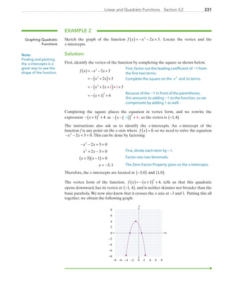 231Linear and Quadratic Functions  Section 3.2
EXAMPLE 2
Sketch the graph of the function f x x x( ) = − − +2
2 3 . Locate the vertex and the
x-intercepts.
Solution:
First, identify the vertex of the function by completing the square as shown below.
	 f x x x
x x
x
x x
( )= − − +
= − +( )+
= + +
= − +( ) +
− + +( )
2
2
2
2
2 3
2 3
3
1 4
2 1 1
Completing the square places the equation in vertex form, and we rewrite the
expression − +( ) +x 1 4
2
as − −( )( ) +−x 1 4
2
, so the vertex is −( )1 4, .
The instructions also ask us to identify the x-intercepts. An x-intercept of the
function f is any point on the x-axis where f x( ) = 0, so we need to solve the equation
− − + =x x2
2 3 0.This can be done by factoring:
	 − − + =
+ − =
+( ) −( ) =
= −
x x
x x
x x
x
2
2
2 3 0
2 3 0
3 1 0
3 1,
Therefore, the x-intercepts are located at −( ) ( )3 0 1 0, , .and
The vertex form of the function, f x x( ) = − +( ) +1 4
2
, tells us that this quadratic
opens downward, has its vertex at −( )1 4, , and is neither skinnier nor broader than the
basic parabola.We now also know that it crosses the x-axis at −3 and 1. Putting this all
together, we obtain the following graph.
x
y
0 2 4−6 −4
0
2
4
6
−6
6 8−2−8
−8
−2
−4
8
Graphing Quadratic
Functions
Note:
Finding and plotting
the x-intercepts is a
great way to see the
shape of the function.
First, factor out the leading coefficient of −1 from
the first two terms.
Complete the square on the x2
and 2x terms.
Because of the −1 in front of the parentheses,
this amounts to adding −1 to the function, so we
compensate by adding 1 as well.
First, divide each term by −1.
Factor into two binomials.
The Zero-Factor Property gives us the x-intercepts.
PRC_Chapter 3.indd 231 6/3/2013 1:57:15 PM
 
