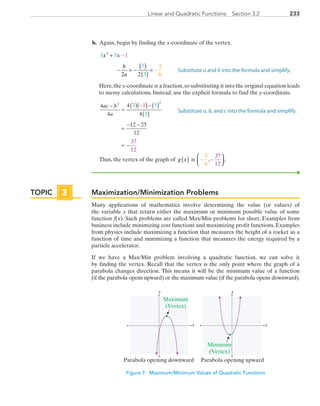 233Linear and Quadratic Functions  Section 3.2
	b.	 Again, begin by finding the x-coordinate of the vertex.
		3
3
5
5
1
2 2
5
6
2
x x
b
a
+
− = −
( )
( )
=
− =
−
		Here,the x-coordinate is a fraction,so substituting it into the original equation leads
to messy calculations. Instead, use the explicit formula to find the y-coordinate.
		
4
4
4
4
12 25
12
3
3
1 5
37
12
2 2
ac b
a
−
=
( )( )−( )
( )
=
− −
= −
−
		Thus, the vertex of the graph of g x( ) is − −




5
6
37
12
, .
Maximization/Minimization Problems
Many applications of mathematics involve determining the value (or values) of
the variable x that return either the maximum or minimum possible value of some
function f(x). Such problems are called Max/Min problems for short. Examples from
business include minimizing cost functions and maximizing profit functions. Examples
from physics include maximizing a function that measures the height of a rocket as a
function of time and minimizing a function that measures the energy required by a
particle accelerator.
If we have a Max/Min problem involving a quadratic function, we can solve it
by finding the vertex. Recall that the vertex is the only point where the graph of a
parabola changes direction. This means it will be the minimum value of a function
(if the parabola opens upward) or the maximum value (if the parabola opens downward).
x
y
x
y
Maximum
(Vertex)
Minimum
(Vertex)
Parabola opening downward Parabola opening upward
Figure 7: Maximum/Minimum Values of Quadratic Functions
Substitute a and b into the formula and simplify.
Substitute a, b, and c into the formula and simplify.
TOPIC 3
PRC_Chapter 3.indd 233 6/3/2013 1:57:17 PM
 