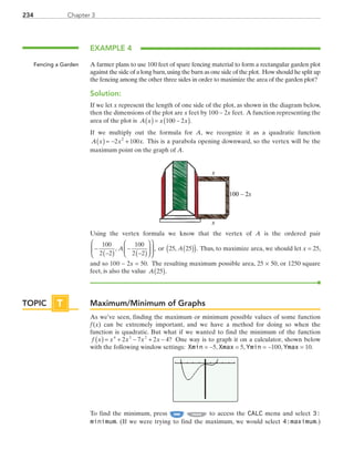 Chapter 3234
EXAMPLE 4
A farmer plans to use 100 feet of spare fencing material to form a rectangular garden plot
against the side of a long barn,using the barn as one side of the plot. How should he split up
the fencing among the other three sides in order to maximize the area of the garden plot?
Solution:
If we let x represent the length of one side of the plot, as shown in the diagram below,
then the dimensions of the plot are x feet by 100 − 2x feet. A function representing the
area of the plot is  A x x x( )= −( )100 2 .
If we multiply out the formula for A, we recognize it as a quadratic function
A x x x( )= − +2 1002
. This is a parabola opening downward, so the vertex will be the
maximum point on the graph of A.
100 – 2x
x
x
Using the vertex formula we know that the vertex of A is the ordered pair
−
−( )
−
−( )












100
2 2
100
2 2
, ,A  or  25 25, .A( )( ) Thus, to maximize area, we should let x = 25,
and so 100 − 2x = 50. The resulting maximum possible area, 25 × 50, or 1250 square
feet, is also the value  A 25( ).
Maximum/Minimum of Graphs
As we’ve seen, finding the maximum or minimum possible values of some function
f (x) can be extremely important, and we have a method for doing so when the
function is quadratic. But what if we wanted to find the minimum of the function
f x x x x x( )= + − + −4 3 2
2 7 2 4? One way is to graph it on a calculator, shown below
with the following window settings: Xmin = −5, Xmax = 5, Ymin = −100, Ymax = 10.
To find the minimum, press TRACE to access the CALC menu and select 3:
minimum. (If we were trying to find the maximum, we would select 4:maximum.)
Fencing a Garden
TOPIC T
PRC_Chapter 3.indd 234 6/3/2013 1:57:19 PM
 