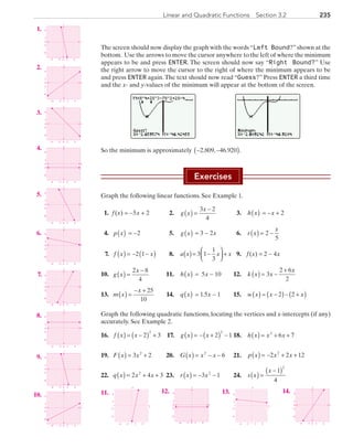 235Linear and Quadratic Functions  Section 3.2
The screen should now display the graph with the words“Left Bound?”shown at the
bottom. Use the arrows to move the cursor anywhere to the left of where the minimum
appears to be and press ENTER. The screen should now say “Right Bound?” Use
the right arrow to move the cursor to the right of where the minimum appears to be
and press ENTER again.The text should now read “Guess?” Press ENTER a third time
and the x- and y-values of the minimum will appear at the bottom of the screen.
		 		
So the minimum is approximately − −( )2 809 46 920. , . .
Exercises
Graph the following linear functions. See Example 1.
	 1.	 f (x) = −5x + 2	 2.	 g x
x
( ) =
−3 2
4
	 3.	 h x( ) = −x + 2
	 4.	 p x( )  = −2	 5.	 g x( ) = 3 − 2x	 6.	 r x
x
( ) = −2
5
	 7.	 f x x( ) = − −( )2 1 	 8.	 a x x x( )= −



 +3 1
1
3
	 9.	 f (x) = 2 − 4x
	10.	 g x
x
( ) =
−2 8
4
	 11.	 h x( ) = 5x − 10	 12.	 k x x
x
( ) = −
+
3
2 6
2
	13.	 m x
x
( ) =
− + 25
10
	 14.	 q x( ) = 1.5x − 1	 15.	 w x x x( ) = −( )− +( )2 2
Graph the following quadratic functions, locating the vertices and x-intercepts (if any)
accurately. See Example 2.
	16.	 f x x( ) = −( ) +2 3
2
	 17.	 g x x( ) = − +( ) −2 1
2
	18.	 h x x x( ) = + +2
6 7
19.	 F x x( ) = +3 22
	 20.	 G x x x( ) = − −2
6 	 21.	 p x x x( ) = − + +2 2 122
	22.	 q x x x( ) = + +2 4 32
	23.	 r x x( ) = − −3 12
	 24.	 s x
x
( ) =
−( )1
4
2
	 1.	
x
y
0
0 2 6
6
2
−2−6
−2
−6
	 2.	
x
y
0
−2
−6
6
2
0 2 6−6 −2
	 3.	
x
y
0
−2
−6
6
2
0 2 6−6 −2
	 4.	
x
yy
0
−2
−6
6
2
0 2 6−6 −2
	 5.	
x
y
0
−2
−6
6
2
0 2 6−6 −2
	 6.	
x
y
0
−2
−6
6
2
0 2 6−6 −2
	 7.	
x
y
0
−2
−6
6
2
0 2 6−6 −2
	 8.	
x
y
0
−2
−6
6
2
0 2 6−6 −2
	 9.	
x
y
0
−2
−6
6
2
0 2 6−6 −2
10.	
x
y
0
0 2 6−6 −2
−2
−6
6
2
	11.	
x
y
2 6
6
2
−6
−2
−2
−6
	12.	
x
y
0
0 2 6−6 −2
−2
−6
6
2
	13.	
x
y
2 6
6
2
−6
−2
−2
−6
	14.	
x
y
0
−2
−6
6
2
0 2 6−6 −2
PRC_Chapter 3.indd 235 6/3/2013 1:57:23 PM
 