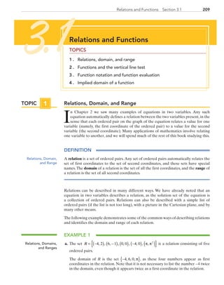 209209Relations and Functions  Section 3.1
Relations, Domain, and Range
I
n Chapter 2 we saw many examples of equations in two variables. Any such
equation automatically defines a relation between the two variables present, in the
sense that each ordered pair on the graph of the equation relates a value for one
variable (namely, the first coordinate of the ordered pair) to a value for the second
variable (the second coordinate). Many applications of mathematics involve relating
one variable to another, and we will spend much of the rest of this book studying this.
DEFINITION
A relation is a set of ordered pairs. Any set of ordered pairs automatically relates the
set of first coordinates to the set of second coordinates, and these sets have special
names. The domain of a relation is the set of all the first coordinates, and the range of
a relation is the set of all second coordinates.
Relations can be described in many different ways. We have already noted that an
equation in two variables describes a relation, as the solution set of the equation is
a collection of ordered pairs. Relations can also be described with a simple list of
ordered pairs (if the list is not too long), with a picture in the Cartesian plane, and by
many other means.
The following example demonstrates some of the common ways of describing relations
and identifies the domain and range of each relation.
EXAMPLE 1
	a.	 The set R = −( ) −( ) ( ) −( ) ( ){ }4 2 6 1 0 0 4 0 2
, , , , , , , , ,π π is a relation consisting of five
ordered pairs.
		The domain of R is the set −{ }4 6 0, , , π , as these four numbers appear as first
coordinates in the relation. Note that it is not necessary to list the number −4 twice
in the domain, even though it appears twice as a first coordinate in the relation.
Relations and Functions
TOPICS
1 . 	 Relations, domain, and range
2 . 	 Functions and the vertical line test
3 . 	 Function notation and function evaluation
4 . 	 Implied domain of a function
3.1
Relations, Domain,
and Range
Relations, Domains,
and Ranges
TOPIC 1
PRC_Chapter 3.indd 209 6/3/2013 1:56:34 PM
 