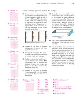 237Linear and Quadratic Functions  Section 3.2
Solve the following application problems. See Example 4.
	39.	 Cindy wants to construct three
rectangular dog-training arenas side-
by-side, as shown, using a total of
400 feet of fencing. What should the
overall length and width be in order
to maximize the area of the three
combined arenas? (Suggestion: let x
represent the width, as shown, and
find an expression for the overall
length in terms of x.)
xxxx
	40.	 Among all the pairs of numbers
with a sum of 10, find the pair whose
product is maximum.
	41.	 Among all rectangles that have a
perimeter of 20, find the dimensions
of the one whose area is largest.
	42.	 Find the point on the line 2x + y = 5
that is closest to the origin. (Hint:
Instead of trying to minimize the
distance between the origin and
points on the line, minimize the
square of the distance.)
	43.	 Among all the pairs of numbers
( x, y ) such that 2x + y = 20, find the
pair for which the sum of the squares
is minimum.
	
	44.	 A rancher has a rectangular piece
of sheet metal that is 20 inches wide
by 10 feet long. He plans to fold the
metal into a three-sided channel and
weld two other sheets of metal to the
ends to form a watering trough 10
feet long, as shown. How should he
fold the metal in order to maximize
the volume of the resulting trough?
10 feet
x
x
	45.	 Find a pair of numbers whose product
is maximum if the pair must have a
sum of 16.
	46.	 Search the Seas cruise ship has a
conference room offering unlimited
internet access that can hold up to
60 people. Companies can reserve
the room for groups of 38 or more.
If the group contains 38 people, the
company pays $60 per person. The
cost per person is reduced by $1 for
each person in excess of 38. Find the
size of the group that maximizes the
income for the owners of the ship
and find this income.
	24.	 Vertex: (1, 0),
		x-int.: x = 1
		
x
y
0
0 2 6−6 −2
−2
−6
6
2
	25.	 Vertex: (−1, 3)
		No x-int.
		
x
y
0
−2
−6
6
2
0 2 6−6 −2
	26.	 Vertex: (0, 4)
		x-int.: x = −2, 2
		
x
y
0
−2
−6
6
2
0 2 6−6 −2
	27.	 Vertex: (1, −4)
		No x-int.
		
x
y
0
−2
−6
6
2
0 2 6−6 −2
	28.	 Vertex: (0, −6)
		x-int.: x = ±
6
2
		
x
y
0
−2
−6
6
2
0 2 6−6 −2
	29.	 Vertex: (1, −2)
		x-int.: x = 0, 2
		
x
y
0
−2
−6
6
2
0 2 6−6 −2
	30.	 Vertex: (−4, 0)
		x-int.: x = −4
		
x
y
0
−2
−6
6
2
0 2 6−6 −2
	31.	 g
	32.	 e
	33.	 a
	34.	 f
	35.	 c
	36.	 b
	37.	 h
	38.	 d
	39.	 Width of 50 feet,
length of 100 feet
	40.	 5 and 5
	41.	 Width and length are 5
	42.	  2,1( )
	43.	  8 4,( )
	44.	 The dimensions should be 5
inches by 10 inches by 10 feet
	45.	 8 and 8
	46.	 49 people; $2401
PRC_Chapter 3.indd 237 6/3/2013 1:57:30 PM
 