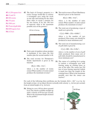 Chapter 3238
	47.	 The back of George’s property is a
creek. George would like to enclose
a rectangular area, using the creek
as one side and fencing for the other
three sides, to create a pasture for
his two horses. If he has 300 feet
of material, what is the maximum
possible area of the pasture?
300 feet of fencing
	48.	 Find a pair of numbers whose product
is maximum if two times the first
number plus the second number is 48.
	49.	 The total revenue for Thompson's
Studio Apartments is given as the
function
R x x x( ) = −100 0 1 2
. ,
		where x is the number of rooms
rented.What number of rooms rented
produces the maximum revenue?
	50.	 ThetotalrevenueofTran’sMachinery
Rental is given as the function
R x x x( ) = −300 0 4 2
. ,
		where x is the number of units
rented. What number of units rented
produces the maximum revenue?
	51.	 The total cost of producing a type of
small car is given by
C x x x( ) = − +9000 135 0 045 2
. ,
		where x is the number of cars
produced. How many cars should be
produced to incur minimum cost?
	52.	 The total cost of manufacturing a set
of golf clubs is given by
C x x x( ) = − +800 10 0 20 2
. ,
		where x is the number of sets of golf
clubs produced. How many sets of
golf clubs should be manufactured to
incur minimum cost?
	53.	 The owner of a parking lot is going
to enclose a rectangular area with
fencing, using an existing fence as
one of the sides. The owner has 220
feet of new fencing material (which
is much less than the length of the
existing fence).What is the maximum
possible area that the owner can
enclose?
For each of the following three problems, use the formula h t t v t h( ) = − + +16 2
0 0 for
the height at time t of an object thrown vertically with velocity v0 (in feet per second)
from an initial height of h0 (in feet).
	54.	 Sitting in a tree, 48 feet above ground
level, Sue shoots a pebble straight up
with a velocity of 64 feet per second.
What is the maximum height attained
by the pebble?
48 ft
64 ft/sec
	47.	 11,250 square feet
	48.	 12 and 24
	49.	 500 rooms
	50.	 375 units
	51.	 1500 cars
	52.	 25 sets of golf clubs
	53.	 6050 square feet
	54.	 112 feet
PRC_Chapter 3.indd 238 6/3/2013 1:57:31 PM
 