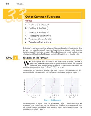 240 Chapter 3
In Section 3.2, we investigated the behavior of linear and quadratic functions, but these
are just two types of commonly occurring functions; there are many other functions
that arise naturally in solving various problems. In this section, we will explore several
other classes of functions, building up a portfolio of functions to be familiar with.
Functions of the Form axn
W
e already know what the graph of any function of the form f x ax( ) = or
f x ax( ) = 2
looks like, as these are, respectively, simple linear and quadratic
functions. What happens to the graphs as we increase the exponent, and
consider functions of the form f x ax( ) = 3
, f x ax( ) = 4
, etc.?
The behavior of a function of the form  f x axn
( )= , where a is a real number and n is a
natural number, falls into one of two categories. Consider the graphs in Figure 1:
y
0 2 4−6 −4
0
2
4
6
−6
6−2
−2
−4
y
0 2 4−6 −4 6−2
y
0 2 4−6 −4 6−2
x
f(x) = x1 f(x) = x3 f(x) = x5
x x
Figure 1: Odd Exponents
The three graphs in Figure 1 show the behavior of  f x xn
( ) = for the first three odd
exponents. Note that in each case, the domain and the range of the function are both
the entire set of real numbers; the same is true for higher odd exponents as well. Now,
consider the graphs in Figure 2:
TOPIC 1
Other Common Functions
TOPICS
1 . 	 Functions of the form axn
2 . 	 Functions of the form
a
xn
3 . 	 Functions of the form axn
1
4 . 	 The absolute value function
5 . 	 The greatest integer function
6 . 	 Piecewise-defined functions
3.3
PRC_Chapter 3.indd 240 6/3/2013 1:57:35 PM
 