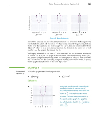 241Other Common Functions  Section 3.3
y
0 2 4−6 −4
0
2
4
6
−6
6−2
−2
−4
y
0 2 4−6 −4 6−2
y
0 2 4−6 −4 6−2
x
f(x) = x2
f(x) = x4
f(x) = x6
x x
Figure 2: Even Exponents
These three functions are also similar to one another.The first one is the basic parabola
we studied in Section 3.2. The other two bear some similarity to parabolas, but are
flatter near the origin and rise more steeply for x  1. For any function of the form
f x xn
( ) = where n is an even natural number, the domain is the entire set of real
numbers and the range is the interval 0, .∞[ )
Multiplying a function of the form xn
by a constant a has the effect that we noticed
in Section 3.2. If a  1, the graph of the function is stretched vertically; if 0 1 a ,
the graph is compressed vertically; and if a  0, the graph is reflected with respect to
the x-axis.We can use this knowledge, along with plotting a few specific points, to quickly
sketch graphs of any function of the form f x axn
( )= .
EXAMPLE 1
Sketch the graphs of the following functions.
	a.	 f x
x
( ) =
4
5
	 b.	 g x x( ) = − 3
Solutions:
	a.	
x
y
0 2 4−6 −4
0
2
4
6
−6
6−2
−2
−4
Functions of
the Form axn
The graph of the function f will have the
same basic shape as the function x4
,
but compressed vertically because of the
factor of 
1
5
. To make the sketch more
accurate, calculate the coordinates of a
few points on the graph. The graph to
the left illustrates that  f − =1
1
5
( ) and that 
f 2
16
5
( )= .
PRC_Chapter 3.indd 241 6/3/2013 1:57:37 PM
 