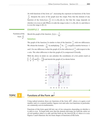 243Other Common Functions  Section 3.3
As with functions of the form axn
, increasing the exponent on functions of the form
a
xn
sharpens the curve of the graph near the origin. Note that the domain of any
function of the form f x
a
xn( ) =  is  −∞( )∪ ∞( ), ,0 0 , but that the range depends on
whether n is even or odd.When n is odd, the range is also  −∞( )∪ ∞( ), ,0 0 , and when n
is even the range is  0, ∞( ).
EXAMPLE 2
Sketch the graph of the function  f x
x
( ) = −
1
4
.
Solution:
The graph of the function f is similar to that of the function
1
x
, with two differences.
We obtain the formula  −
1
4x
by multiplying 
1
x
by −
1
4
, a negative number between −1
and 1. So one difference is that the graph of f is the reflection of
1
x
with respect to the
x-axis. The other difference is that the graph of f is compressed vertically.
With the above in mind, we can calculate the coordinates of a few points (such as 
−




1
4
1, and  1
1
4
, −



 ) and sketch the graph of f as shown below.
x
y
0 2 4−6 −4
0
2
4
6
−6
6−2
−2
−4
−






1
24
6,
6
1
24
, −






2
1
8
, −






−






1
8
2,
−






1
4
1,
1
1
4
, −






−





4
1
16
,
1
16
4, −






Functions of the Form axn
1
Using radical notation, these are functions of the form a xn
, where a is again a real
number and n is a natural number. Square root and cube root functions, in particular,
are commonly seen in mathematics.
Functions of this form again fall into one of two categories, depending on whether n
is odd or even. To begin with, note that the domain and range are both the entire set
of real numbers when n is odd, and that both are the interval 0, ∞[ ) when n is even.
Figures 5 and 6 illustrate the two basic shapes of functions of this form.
Functions of the
Form a
xn
TOPIC 3
PRC_Chapter 3.indd 243 6/3/2013 1:57:40 PM
 