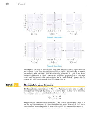 244 Chapter 3
y
0 1 2−3 −2
0
1
2
3
−3
3−1
−1
−2
y y
0 1 2−3 −2 3−1 0 1 2−3 −2 3−1
f(x) = x x5
1
f(x) =x3
1
f(x) =
x x x
Figure 5: Odd Roots
y y y
0 1 2−3 −2 3−1
0
1
2
3
−3
−1
−2
0 1 2−3 −2 3−1 0 1 2−3 −2 3−1
x4
1
f(x) =x2
1
f(x) = x6
1
f(x) =
xxx
Figure 6: Even Roots
At this point, you may be thinking that the graphs in Figures 5 and 6 appear familiar.
The shapes in Figure 5 are the same as those seen in Figure 1, but rotated by 90 degrees
and reflected with respect to the x-axis. Similarly, the shapes in Figure 6 bear some
resemblance to those in Figure 2, except that half of the graphs appear to have been
erased.This resemblance is no accident, given that nth
 roots undo nth
 powers.We will
explore this observation in much more detail in Section 3.7.
The Absolute Value Function
The basic absolute value function is f x x( ) = . Note that for any value of x, f (x) is
nonnegative, so the graph of f should lie on or above the x-axis. One way to determine
its exact shape is to review the definition of absolute value:
x
x x
x x
=
≥
− 



if
if
0
0
This means that for nonnegative values of x, f (x) is a linear function with a slope of 1,
and for negative values of x, f (x) is a linear function with a slope of −1. Both linear
functions have a y-intercept of 0, so the complete graph of f is as shown in Figure 7.
TOPIC 4
PRC_Chapter 3.indd 244 6/3/2013 1:57:41 PM
 