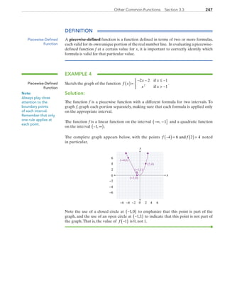 247Other Common Functions  Section 3.3
DEFINITION
A piecewise-defined function is a function defined in terms of two or more formulas,
each valid for its own unique portion of the real number line. In evaluating a piecewise-
defined function f at a certain value for x, it is important to correctly identify which
formula is valid for that particular value.
EXAMPLE 4
Sketch the graph of the function f x
x x
x x
( ) =
− − ≤ −
 −



2 2 1
12
if
if
.
Solution:
The function f is a piecewise function with a different formula for two intervals. To
graph f, graph each portion separately, making sure that each formula is applied only
on the appropriate interval.
The function f is a linear function on the interval −∞ −( ], 1 and a quadratic function
on the interval − ∞( )1, .
The complete graph appears below, with the points  f f−( ) = ( ) =4 6 2 4and  noted
in particular.
x
y
0 2 4−6 −4
0
2
4
6
−6
6−2
−2
−4
(−1,1)
(2,4)
(−1,0)
(−4,6)
Note the use of a closed circle at −( )1 0, to emphasize that this point is part of the
graph, and the use of an open circle at −( )1 1, to indicate that this point is not part of
the graph.That is, the value of f −( )1 is 0, not 1.
Piecewise-Defined
Function
Piecewise-Defined
Function
Note:
Always play close
attention to the
boundary points
of each interval.
Remember that only
one rule applies at
each point.
PRC_Chapter 3.indd 247 6/3/2013 1:57:44 PM
 