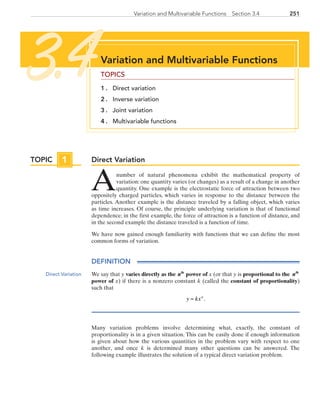 251Variation and Multivariable Functions  Section 3.4
Direct Variation
Anumber of natural phenomena exhibit the mathematical property of
variation: one quantity varies (or changes) as a result of a change in another
quantity. One example is the electrostatic force of attraction between two
oppositely charged particles, which varies in response to the distance between the
particles. Another example is the distance traveled by a falling object, which varies
as time increases. Of course, the principle underlying variation is that of functional
dependence; in the first example, the force of attraction is a function of distance, and
in the second example the distance traveled is a function of time.
We have now gained enough familiarity with functions that we can define the most
common forms of variation.
DEFINITION
We say that y varies directly as the nth
power of x (or that y is proportional to the nth
power of x) if there is a nonzero constant k (called the constant of proportionality)
such that
y kxn
= .
Many variation problems involve determining what, exactly, the constant of
proportionality is in a given situation. This can be easily done if enough information
is given about how the various quantities in the problem vary with respect to one
another, and once k is determined many other questions can be answered. The
following example illustrates the solution of a typical direct variation problem.
Variation and Multivariable Functions
TOPICS
1 . 	 Direct variation
2 . 	 Inverse variation
3 . 	 Joint variation
4 . 	 Multivariable functions
3.4
TOPIC 1
Direct Variation
PRC_Chapter 3.indd 251 6/3/2013 1:57:54 PM
 