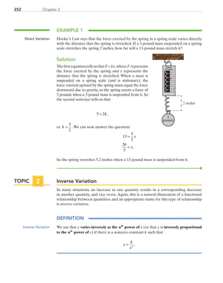 252 Chapter 3
EXAMPLE 1
Hooke’s Law says that the force exerted by the spring in a spring scale varies directly
with the distance that the spring is stretched. If a 5-pound mass suspended on a spring
scale stretches the spring 2 inches, how far will a 13-pound mass stretch it?
Solution:
ThefirstequationtellsusthatF= kx,whereF represents
the force exerted by the spring and x represents the
distance that the spring is stretched. When a mass is
suspended on a spring scale (and is stationary), the
force exerted upward by the spring must equal the force
downward due to gravity, so the spring exerts a force of
5 pounds when a 5-pound mass is suspended from it. So
the second sentence tells us that
5 2= k,
or k =
5
2
.We can now answer the question:
13
5
2
26
5
=
=
x
x.
So the spring stretches 5.2 inches when a 13-pound mass is suspended from it.
Inverse Variation
In many situations, an increase in one quantity results in a corresponding decrease
in another quantity, and vice versa. Again, this is a natural illustration of a functional
relationship between quantities, and an appropriate name for this type of relationship
is inverse variation.
DEFINITION
We say that y varies inversely as the nth
power of x (or that y is inversely proportional
to the nth
power of x) if there is a nonzero constant k such that
y
k
xn
= .
Direct Variation
5
pounds
1
2
3
4
5
6
7
8
9
10
11
12
Weight
in Pounds
2 inches
TOPIC 2
Inverse Variation
PRC_Chapter 3.indd 252 6/3/2013 1:57:55 PM
 