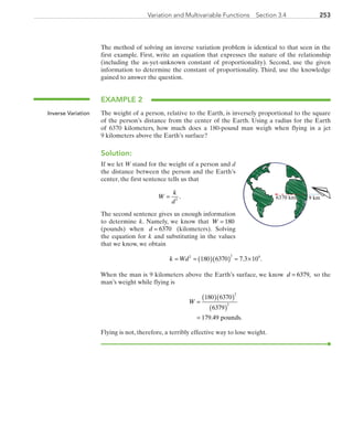 253Variation and Multivariable Functions  Section 3.4
The method of solving an inverse variation problem is identical to that seen in the
first example. First, write an equation that expresses the nature of the relationship
(including the as-yet-unknown constant of proportionality). Second, use the given
information to determine the constant of proportionality. Third, use the knowledge
gained to answer the question.
EXAMPLE 2
The weight of a person, relative to the Earth, is inversely proportional to the square
of the person’s distance from the center of the Earth. Using a radius for the Earth
of 6370 kilometers, how much does a 180-pound man weigh when flying in a jet
9 kilometers above the Earth’s surface?
Solution:
If we let W stand for the weight of a person and d
the distance between the person and the Earth’s
center, the first sentence tells us that
W
k
d
= 2
.
The second sentence gives us enough information
to determine k. Namely, we know that W = 180
(pounds) when d = 6370 (kilometers). Solving
the equation for k and substituting in the values
that we know, we obtain
k Wd= = ( )( ) ≈ ×2 2 9
180 6370 7 3 10. .
When the man is 9 kilometers above the Earth’s surface, we know d = 6379, so the
man’s weight while flying is
W =
( )( )
( )
=
180 6370
6379
179 49
2
2
. pounds.
Flying is not, therefore, a terribly effective way to lose weight.
Inverse Variation
6370 km 9 km
PRC_Chapter 3.indd 253 6/3/2013 1:57:56 PM
 