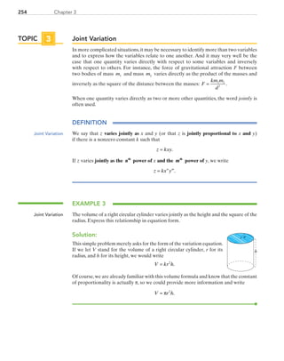 254 Chapter 3
Joint Variation
In more complicated situations,it may be necessary to identify more than two variables
and to express how the variables relate to one another. And it may very well be the
case that one quantity varies directly with respect to some variables and inversely
with respect to others. For instance, the force of gravitational attraction F between
two bodies of mass m1 and mass m2 varies directly as the product of the masses and
inversely as the square of the distance between the masses: F
km m
d
= 1 2
2
.
When one quantity varies directly as two or more other quantities, the word jointly is
often used.
DEFINITION
We say that z varies jointly as x and y (or that z is jointly proportional to x and y)
if there is a nonzero constant k such that
z kxy= .
If z varies jointly as the nth
power of x and the mth
power of y, we write
z kx yn m
= .
EXAMPLE 3
The volume of a right circular cylinder varies jointly as the height and the square of the
radius. Express this relationship in equation form.
Solution:
This simple problem merely asks for the form of the variation equation.
If we let V stand for the volume of a right circular cylinder, r for its
radius, and h for its height, we would write
V kr h= 2
.
Of course,we are already familiar with this volume formula and know that the constant
of proportionality is actually π, so we could provide more information and write
V r h= π 2
.
TOPIC 3
Joint Variation
Joint Variation
r
h
PRC_Chapter 3.indd 254 6/3/2013 1:57:57 PM
 
