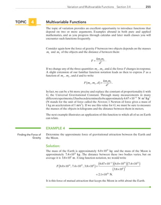255Variation and Multivariable Functions  Section 3.4
Multivariable Functions
The topic of variation provides an excellent opportunity to introduce functions that
depend on two or more arguments. Examples abound in both pure and applied
mathematics, and as you progress through calculus and later math classes you will
encounter such functions frequently.
Consider again how the force of gravity F between two objects depends on the masses
m1 and m2 of the objects and the distance d between them:
F
km m
d
= 1 2
2
.
If we change any of the three quantities m1 , m2 ,and d,the force F changes in response.
A slight extension of our familiar function notation leads us then to express F as a
function of m1 , m2 , and d and to write
F m m d
km m
d
1 2
1 2
2
, , .( ) =
In fact, we can be a bit more precise and replace the constant of proportionality k with
G, the Universal Gravitational Constant. Through many measurements in many
differentexperiments,Ghasbeendeterminedtobeapproximately 6 67 10 11 2
. × ⋅−
N m /kg2
(N stands for the unit of force called the Newton; 1 Newton of force gives a mass of
1 kg an acceleration of 1 m/s2
). If we use this value for G, we must be sure to measure
the masses of the objects in kilograms and the distance between them in meters.
The next example illustrates an application of this function to which all of us on Earth
can relate.
EXAMPLE 4
Determine the approximate force of gravitational attraction between the Earth and
the Moon.
Solution:
The mass of the Earth is approximately 6 0 1024
. × kg and the mass of the Moon is
approximately 7 4 1022
. × kg . The distance between these two bodies varies, but on
average it is 3 8 108
. × m . Using function notation, we would write
F 6 0 10 7 4 10 3 8 10
6 67 10 6 0 10 7 4 1024 22 8
11 24 2
. , . , .
. . .
× × ×( )=
×( ) ×( ) ×− 22
8 2
20
3 8 10
2 1 10
( )
×( )
= ×
.
. N.
It is this force of mutual attraction that keeps the Moon in orbit about the Earth.
TOPIC 4
Finding the Force of
Gravity
PRC_Chapter 3.indd 255 6/3/2013 1:57:58 PM
 