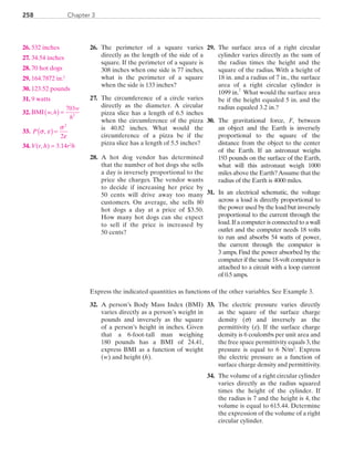 258 Chapter 3
26.	The perimeter of a square varies
directly as the length of the side of a
square. If the perimeter of a square is
308 inches when one side is 77 inches,
what is the perimeter of a square
when the side is 133 inches?
27.	 The circumference of a circle varies
directly as the diameter. A circular
pizza slice has a length of 6.5 inches
when the circumference of the pizza
is 40.82 inches. What would the
circumference of a pizza be if the
pizza slice has a length of 5.5 inches?
28.	 A hot dog vendor has determined
that the number of hot dogs she sells
a day is inversely proportional to the
price she charges. The vendor wants
to decide if increasing her price by
50 cents will drive away too many
customers. On average, she sells 80
hot dogs a day at a price of $3.50.
How many hot dogs can she expect
to sell if the price is increased by
50 cents?
29.	The surface area of a right circular
cylinder varies directly as the sum of
the radius times the height and the
square of the radius. With a height of
18 in. and a radius of 7 in., the surface
area of a right circular cylinder is
1099 in.
2
  What would the surface area
be if the height equaled 5 in. and the
radius equaled 3.2 in.?
30.	The gravitational force, F, between
an object and the Earth is inversely
proportional to the square of the
distance from the object to the center
of the Earth. If an astronaut weighs
193 pounds on the surface of the Earth,
what will this astronaut weigh 1000
miles above the Earth?Assume that the
radius of the Earth is 4000 miles.
31.	In an electrical schematic, the voltage
across a load is directly proportional to
the power used by the load but inversely
proportional to the current through the
load.If a computer is connected to a wall
outlet and the computer needs 18 volts
to run and absorbs 54 watts of power,
the current through the computer is
3 amps. Find the power absorbed by the
computer if the same 18-volt computer is
attached to a circuit with a loop current
of 0.5 amps.
Express the indicated quantities as functions of the other variables. See Example 3.
32.	A person’s Body Mass Index (BMI)
varies directly as a person’s weight in
pounds and inversely as the square
of a person’s height in inches. Given
that a 6-foot-tall man weighing
180 pounds has a BMI of 24.41,
express BMI as a function of weight
(w) and height (h).
33.	 The electric pressure varies directly
as the square of the surface charge
density (s) and inversely as the
permittivity (e). If the surface charge
density is 6 coulombs per unit area and
the free space permittivity equals 3,the
pressure is equal to 6 N/m2
. Express
the electric pressure as a function of
surface charge density and permittivity.
34.	 The volume of a right circular cylinder
varies directly as the radius squared
times the height of the cylinder. If
the radius is 7 and the height is 4, the
volume is equal to 615.44. Determine
the expression of the volume of a right
circular cylinder.
	26.	 532 inches
	27.	 34.54 inches
	28.	 70 hot dogs
	29.	164.7872 in.2
	30.	 123.52 pounds
	31.	9 watts
	32.	 BMI w h
w
h
,( ) =
703
2
	33.	 P s e
s
e
,( ) =
2
2
	34.	 V(r, h) = 3.14r2
h
PRC_Chapter 3.indd 258 6/3/2013 1:58:03 PM
 
