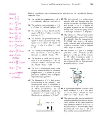 259Variation and Multivariable Functions  Section 3.4
Find an equation for the relationship given and then use the equation to find the
unknown value.
35.	 The variable a is proportional to b. If
a = 15 when b = 9,what is a when b = 12?
36.	 The variable a varies directly as b. If
a = 3 when b = 9, what is a when b = 7?
37.	 The variable a varies directly as the
square of b. If a = 9 when b = 2, what
is a when b = 4?
38.	 The variable a is proportional to the
square of b and varies inversely as the
square root of c. If a = 108 when b = 6
and c = 4, what is a when b = 4 and
c = 9?
39.	 The variable a varies jointly as b and c.
If a = 210 when b = 14 and c = 5,what is
the value of a when b = 6 and c = 6?
40.	 The variable a varies directly as the
cube of b and inversely as c. If a = 9
when b = 6 and c = 7, what is the value
of a when b = 3 and c = 21?
41.	 The price of gasoline purchased varies
directly with the number of gallons of
gas purchased. If 16 gallons of gas are
purchased for $34.40, what is the price
of purchasing 20 gallons?
42.	 The illumination, I, of a light source
varies directly as the intensity, i, and
inversely as the square of the distance,d.
If a light source with an intensity
of 500 cp (candlepower) has an
illumination of 20 fc (foot-candles) at
a distance of 15 feet, what is the
illumination at a distance of 20 feet?
43.	The force exerted by a spring varies
directly with the distance that the
spring is stretched. A hanging spring
will stretch 9 cm if a weight of
15 grams is placed on the end of the
spring. How far will the spring stretch
if the weight is increased to 20 grams?
44.	The volume of a cylinder varies jointly
as its height and the square of its radius.
If a cylinder has the measurements
V = 301.44 cubic inches, r = 4 inches,
and h = 6 inches, what is the volume of
a cylinder that has a radius of 6 inches
and a height of 8 inches?
45.	The volume of a gas in a storage
container varies inversely as the
pressure on the gas. If the volume
is 100 cubic centimeters under a
pressure of 8 grams, what would be
the volume of the gas if the pressure
was decreased to 4 grams?
46.	 F is jointly proportional to a and b and
varies inversely as c. If F = 10 when
a = 6, b = 5, and c = 2, what is the value
of F when a = 12,b = 6,and c = 3?
47.	 The resistance of a wire varies directly
as its length and inversely as the square
of the diameter.When a wire is 500 feet
long and has a diameter of 0.015 in., it
has a resistance of 20 ohms.What is the
resistance of a wire that is 1200 feet
long and has a diameter of 0.025 in.?
15 ft 20 ft
500 cp
100 cm3
Pressure
8 g
	35.	 10 3
	36.	 a
b
=
3
;
7
3
	37.	 a
b
=
9
4
2
; 36
	38.	 a
b
c
=
6 2
; 32
	39.	 a = 3bc; 108
	40.	 a
b
c
=
7
24
3
;
3
8
	41.	P = 2.15g; $43
	42.	 I
i
d
=
9
2
; 11.25 fc
	43.	F
d
=
15
9
; 12 cm
	44.	V = 3.14r
2
h;
	 	 904.32 in.3
	45.	V
P
=
800
; 200 cm3
	46.	F
ab
c
=
2
3
; 16
	47.	 R
l
d
=
0 000009
2
.
;
		17.28 ohms
PRC_Chapter 3.indd 259 6/3/2013 1:58:05 PM
 