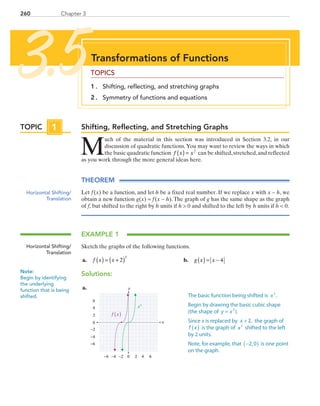 Chapter 3260
Shifting, Reflecting, and Stretching Graphs
M
uch of the material in this section was introduced in Section 3.2, in our
discussion of quadratic functions.You may want to review the ways in which
the basic quadratic function f x x( ) = 2
can be shifted,stretched,and reflected
as you work through the more general ideas here.
THEOREM
Let f (x) be a function, and let h be a fixed real number. If we replace x with x − h, we
obtain a new function g(x) = f (x − h). The graph of g has the same shape as the graph
of f, but shifted to the right by h units if h  0 and shifted to the left by h units if h  0.
EXAMPLE 1
Sketch the graphs of the following functions.
	a.	 f x x( ) = +( )2
3
	 b.	 g x x( ) = − 4
Solutions:
	a.	
x
y
0 2 4−6 −4
0
2
4
6
−6
6−2
−2
−4
f x( )
x3
Transformations of Functions
TOPICS
1 . 	 Shifting, reflecting, and stretching graphs
2 . 	 Symmetry of functions and equations
3.5
TOPIC 1
Horizontal Shifting/
Translation
Horizontal Shifting/
Translation
Note:
Begin by identifying
the underlying
function that is being
shifted. The basic function being shifted is x .3
Begin by drawing the basic cubic shape
(the shape of y x ).3
=
Since x is replaced by x + 2, the graph of
f x( ) is the graph of x3
shifted to the left
by 2 units.
Note, for example, that −2,0( ) is one point
on the graph.
PRC_Chapter 3.indd 260 6/3/2013 1:58:06 PM
 