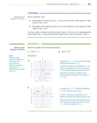 263Transformations of Functions  Section 3.5
THEOREM
Given a function f x( ):
1.	 The graph of the function g x( ) = − ( )f x is the reflection of the graph of f with
respect to the x-axis.
2.	 The graph of the function g x( )= f x−( ) is the reflection of the graph of f  with
respect to the y-axis.
In other words, a function is reflected with respect to the x-axis by multiplying the
entire function by −1, and reflected with respect to the y-axis by replacing x with −x.
EXAMPLE 4
Sketch the graphs of the following functions.
	a.	 f x x( ) = − 2
	 b.	 g x x( ) = −
Solutions:
	a.	
x
y
0 2 4−6 −4
0
2
4
6
−6
6−2
−2
−4 f x( )
x2
	b.	
x
y
0 2 4−6 −4
0
2
4
6
−6
6−2
−2
−4
g x( )
x
Reflecting with
Respect to the Axes
Reflecting with
Respect to the Axes
Note:
We state that a
function is reflected
with respect to
particular axis.
Visually, this means
the function is
reflected over (across)
that axis.
To graph f x x( )= − 2
, begin with the graph
of the basic parabola y x= 2
.
The entire function is multiplied by −1, so
reflect the graph over the x-axis, resulting
in the original shape turned upside down.
Note that the domain is still the entire
real line, but the range of f is the interval
−( ]∞, 0 .
To graph g x x( )= − , begin by graphing 
=y x , the basic square root.
In g x( ), x has been replaced by −x, so
reflect the graph with respect to the y-axis.
Note that this changes the domain but not
the range. The domain of g is the interval
−( ]∞, 0 and the range is 0, .∞[ )
PRC_Chapter 3.indd 263 6/3/2013 1:58:12 PM
 