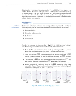 265Transformations of Functions  Section 3.5
If the function g is obtained from the function f by multiplying f by a negative real
number, think of the number as the product of −1 and a positive real number (namely,
its absolute value). This is a simple example of a function going under multiple
transformations. When dealing withmore complicatedfunctions,undergoing numerous
transformations, we need a procedure for untangling the individual transformations in
order to find the correct graph.
PROCEDURE
If a function g has been obtained from a simpler function f through a number of
transformations, g can be understood by looking for transformations in this order:
1.	 horizontal shifts
2.	 stretching and compressing
3.	 reflections
4.	 vertical shifts
Consider, for example, the function g x x( ) = − + +2 1 3, which has been “built up”
from the basic square root function through a variety of transformations.
1.	First, x has been transformed into x + 1 by replacing x with x + 1, and we
know that this corresponds graphically to a shift to the left of 1 unit.
2.	 Next, the function x + 1 has been multiplied by 2 to get the function 2 1x + ,
and we know that this has the effect of stretching the graph of x + 1 vertically.
3.	 The function 2 1x + has then been multiplied by −1, giving us − +2 1x , and
the graph of this is the reflection of 2 1x + with respect to the x-axis.
4.	 Finally, the constant 3 has been added to − +2 1x , shifting the entire graph
upward by 3 units. These transformations are illustrated, in order, in Figure 1,
culminating in the graph of g x x( ) = − + +2 1 3.
y
0 2 4−6 −4
0
2
4
6
−6
6−2
−2
−4
y
0 2 4−6 −4 6−2
y
0 2 4−6 −4 6−2
y
0 2 4−6 −4 6−2
x
y
0 2 4−6 −4 6−2
	 x 	 x + 1 	 2 1x + 	 − +2 1x 	 − + +2 1 3x
Figure 1: Building the Graph of ( ) = − + +g x x2 1 3
Order of
Transformations
PRC_Chapter 3.indd 265 6/3/2013 1:58:16 PM
 