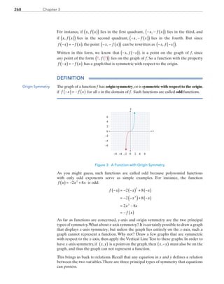 Chapter 3268
For instance, if  x f x, ( )( ) lies in the first quadrant, − − ( )( )x f x,  lies in the third, and
if  x f x, ( )( ) lies in the second quadrant,  − − ( )( )x f x,  lies in the fourth. But since 
f x f x−( ) = − ( ), the point  − − ( )( )x f x,  can be rewritten as ( )( )− −x f x, .
Written in this form, we know that ( )( )− −x f x, . is a point on the graph of f, since
any point of the form ? ?, f ( )( ) lies on the graph of f. So a function with the property
f x f x−( ) = − ( ) has a graph that is symmetric with respect to the origin.
DEFINITION
The graph of a function f  has origin symmetry,or is symmetric with respect to the origin,
if  f x f x−( ) = − ( ) for all x in the domain of f. Such functions are called odd functions.
x
y
0 2 4−6 −4
0
2
4
6
−6
6−2
−2
−4
Figure 3: A Function with Origin Symmetry
As you might guess, such functions are called odd because polynomial functions
with only odd exponents serve as simple examples. For instance, the function 
f x x x( ) = − +2 83
is odd:
f x x x
x x
x x
f x
−( ) = − −( ) + −( )
= − −( )+ −( )
= −
= − ( )
2 8
2 8
2 8
3
3
3
As far as functions are concerned, y-axis and origin symmetry are the two principal
types of symmetry.What about x-axis symmetry? It is certainly possible to draw a graph
that displays x-axis symmetry; but unless the graph lies entirely on the x-axis, such a
graph cannot represent a function. Why not? Draw a few graphs that are symmetric
with respect to the x-axis, then apply the Vertical Line Test to these graphs. In order to
have x-axis symmetry, if x y,( ) is a point on the graph, then x y,−( ) must also be on the
graph, and thus the graph can not represent a function.
This brings us back to relations. Recall that any equation in x and y defines a relation
between the two variables.There are three principal types of symmetry that equations
can possess.
Origin Symmetry
PRC_Chapter 3.indd 268 6/3/2013 1:58:20 PM
 