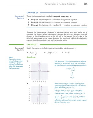 269Transformations of Functions  Section 3.5
DEFINITION
We say that an equation in x and y is symmetric with respect to:
1.	The y-axis if replacing x with −x results in an equivalent equation
2.	The x-axis if replacing y with −y results in an equivalent equation
3.	The origin if replacing x with −x and y with −y results in an equivalent equation
Knowing the symmetry of a function or an equation can serve as a useful aid in
graphing. For instance, when graphing an even function it is only necessary to graph
the part to the right of the y-axis, as the left half of the graph is the reflection of the
right half with respect to the y-axis. Similarly, if a function is odd, the left half of its
graph is the reflection of the right half through the origin.
EXAMPLE 7
Sketch the graphs of the following relations, making use of symmetry.
	a.	 f x
x
( ) =
1
2
	 b.	 g x x x( ) = −3
	 c.	 x y= 2
Solutions:
	a.	
x
y
0 2 4−6 −4
0
2
4
6
−6
6−2
−2
−4
	b.	
x
y
0 2 4−6 −4
0
2
4
6
−6
6−2
−2
−4
Symmetry of
Equations
Symmetry of
Equations
Note:
If you don’t know
where to begin when
sketching a graph,
plotting points often
helps you understand
the basic shape.
This relation is a function, one that we already
graphed in Section 3.3. Note that it is indeed
an even function and exhibits y-axis symmetry:
f x
x
x
f x
− =
−
=
=
( )
( )
( )
1
1
2
2
While we do not yet have the tools to graph
general polynomial functions, we can obtain a
good sketch of g x x x( )= −3
.
First, g is odd: g x g x− = −( ) ( )(verify this).
If we calculate a few values, such as g 0 0( )= ,
g
1
2
3
8






= − , g 1 0( )= , and g 2 6( )= , and then
reflect these through the origin, we get a good
idea of the shape of g.
PRC_Chapter 3.indd 269 6/3/2013 1:58:22 PM
 