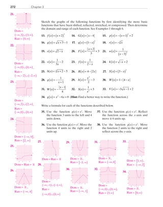 Chapter 3272
Sketch the graphs of the following functions by first identifying the more basic
functions that have been shifted, reflected, stretched, or compressed. Then determine
the domain and range of each function. See Examples 1 through 6.
	13.	 f x x( ) = +( )2
3
	 14.	 G x x( ) = − 4 	 15.	 p x x( ) = − +( ) +1 2
2
	16.	 g x x( ) = + −3 1 	 17.	 q x x( ) = −( )1
2
	 18.	 r x x( ) = −3
	19.	 s x x( ) = −2 	 20.	 F x
x
( ) =
+
+
2
3
3 	 21.	 w x
x
( ) =
−( )
1
3
2
	22.	 v x
x
( ) = −
1
3
2 	 23.	 f x
x
( ) =
−
1
2
	 24.	 k x x( ) = − + 2
	25.	 b x x( ) = + −2 53
	 26.	 R x x( ) = −4 2 	 27.	 S x x( ) = −( )3
3
	28.	 g x
x
( ) = −
+
1
1
	 29.	 h x
x
( ) = −
2
2
3	 30.	 W x x( ) = − −1 4
	31.	 W x
x
( ) = −
− 1
4
	 32.	 S x
x
( ) = +
1
32
	 33.	 V x x( ) = − − +3 1 2
	34.	 g x x x( ) = − +2
6 9 (Hint: Find a better way to write the function.)
Write a formula for each of the functions described below.
	35.	 Use the function g(x) = x2
. Move
the function 3 units to the left and 4
units down.
	36.	 Use the function g(x) = x2
. Move the
function 4 units to the right and 2
units up.
	37.	 Use the function g(x) = x2
. Reflect
the function across the x-axis and
move it 6 units up.
	38.	 Use the function g(x) = x2
. Move
the function 2 units to the right and
reflect across the y-axis.
	21.	
x
y
2 6
6
2
−2
−2
−6
10
	 	 Dom =
−∞( )∪ ∞( ), ,3 3 ,
Ran = 0,∞( )
22.	
x
y
0
−2
−6
6
2
0 2 6−6 −2
	 	 Dom = 	
−∞( )∪ ∞( ), ,0 0 ,
Ran =
−∞ −( )∪ − ∞( ), ,2 2
	23.	
x
y
0
−2
−6
6
2
0 2 6−6 −2
	 	 Dom =
−∞( )∪ ∞( ), ,2 2 ,
		Ran =
−∞( )∪ ∞( ), ,0 0
	24.	
x
y
0
−2
−6
6
2
0 2 6−6 −2
	 	 Dom = −∞( ], 0 ,
		Ran = 2, ∞[ )
	25.	
x
y
2 6
6
2
−6
−2
−2
−6
		Dom = Ran = R
	26.	
x
y
0
−2
−6
6
2
0 2 6−6 −2
		Dom = R ,
		Ran = −∞( ], 4
	27.	
x
y
2 6
6
2
−6
−2
−2
−6
		Dom = Ran = R
28.	
x
y
0
−2
−6
6
2
0 2 6−6 −2
		Dom =
( )( )−∞ − ∪ − ∞, 1 1, ,
Ran =
−∞( )∪ ∞( ), ,0 0
	29.	
x
y
0
−2
−6
6
2
0 2 6−6 −2
		Dom = R,
		Ran = − ∞[ )3,
	30.	
x
y
0
−2
−6
6
2
0 2 6−6 −2
	 	 Dom = R,
		Ran = −∞( ], 1
	31.	
x
y
0
−2
−6
6
2
0 2 6−6 −2
		Dom = R,
		Ran = −∞( ],0
	32.	
x
y
0
−2
−6
6
2
0 2 6−6 −2
		Dom =
−∞( )∪ ∞( ), ,0 0 ,
Ran = 3,∞( )
	33.	
x
y
0
−2
−6
6
2
0 2 6−6 −2
		Dom = 1,∞[ ),
		 Ran = −∞( ],2
	34.	
x
y
0
−2
−6
6
2
0 2 6−6 −2
		Dom = R,
		Ran = 0,∞[ )
PRC_Chapter 3.indd 272 6/3/2013 1:58:40 PM
 