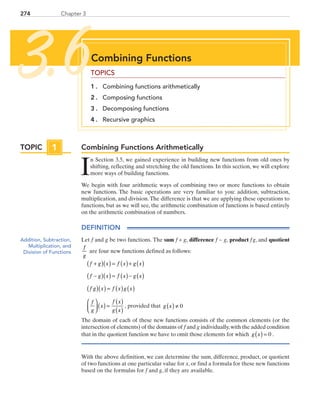 274 Chapter 3
Combining Functions Arithmetically
I
n Section 3.5, we gained experience in building new functions from old ones by
shifting, reflecting and stretching the old functions. In this section, we will explore
more ways of building functions.
We begin with four arithmetic ways of combining two or more functions to obtain
new functions. The basic operations are very familiar to you: addition, subtraction,
multiplication, and division.The difference is that we are applying these operations to
functions, but as we will see, the arithmetic combination of functions is based entirely
on the arithmetic combination of numbers.
DEFINITION
Let f and g be two functions. The sum f + g, difference f − g, product f g, and quotient
f
g
are four new functions defined as follows:
f g x f x g x+( )( ) = ( )+ ( )
f g x f x g x−( )( ) = ( )− ( )
f g x f x g x( )( ) = ( ) ( )
f
g
x
f x
g x



 ( ) =
( )
( )
, provided that g x( ) ≠ 0
The domain of each of these new functions consists of the common elements (or the
intersection of elements) of the domains of f and g individually,with the added condition
that in the quotient function we have to omit those elements for which g x( ) = 0 .
With the above definition, we can determine the sum, difference, product, or quotient
of two functions at one particular value for x, or find a formula for these new functions
based on the formulas for f and g, if they are available.
Combining Functions
TOPICS
1 . 	 Combining functions arithmetically
2 . 	 Composing functions
3 . 	 Decomposing functions
4 . 	 Recursive graphics
3.6
TOPIC 1TOPIC 1
Addition, Subtraction,
Multiplication, and
Division of Functions
PRC_Chapter 3.indd 274 6/3/2013 1:58:47 PM
 