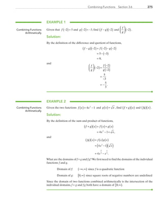 275Combining Functions  Section 3.6
EXAMPLE 1
Given that  f −( )2 = 5 and  g −( )2 = −3, find  f g−( ) −( )2  and
f
g



 −( )2 .
Solution:
By the definition of the difference and quotient of functions,
f g f g−( ) −( ) = −( )− −( )
= − −( )
=
2 2 2
5 3
8,
and
f
g
f
g



 −( ) =
−( )
−( )
=
−
= −
2
2
2
5
3
5
3
.
EXAMPLE 2
Given the two functions f x x( ) = −4 12
and g x x( ) = , find  f g x+( )( ) and  fg x( )( ).
Solution:
By the definition of the sum and product of functions,
f g x f x g x
x x
+( )( ) = ( )+ ( )
= − +4 12
,
and
( )( )
( )( ) ( ) ( )=
= −
= −
fg x f x g x
x x
x x
4 1
4 .
2
5
2
1
2
What are the domains of f + g and f g?We first need to find the domains of the individual
functions f and g.
	 Domain of f:	 −∞ ∞( ), since f is a quadratic function
	 Domain of g:	 0,∞[ ) since square roots of negative numbers are undefined
Since the domain of two functions combined arithmetically is the intersection of the
individual domains, f + g and f g both have a domain of 0, .∞[ )
Combining Functions
Arithmetically
Combining Functions
Arithmetically
PRC_Chapter 3.indd 275 6/3/2013 1:58:49 PM
 