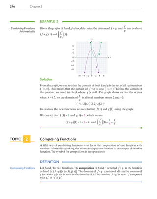276 Chapter 3
EXAMPLE 3
Given the graphs of f and g below, determine the domain of f g+ and
f
g
and evaluate
f g+( )( )1 and
f
g



 ( )1 .
x
y
0 2 4−6 −4
0
2
4
6
−6
6−2
−2
−4
ff
gg
Solution:
From the graph,we can see that the domain of both f and g is the set of all real numbers
−∞ ∞( ), . This means that the domain of f g+ is also −∞ ∞( ), . To find the domain of
the quotient, we need to check where g x( ) = 0. The graph shows us that this occurs
when x = ± 2, so the domain of
f
g
is all real numbers except 2 and −2:
−∞ −( )∪ −( )∪ ∞( ), , ,2 2 2 2
To evaluate the new functions, we need to find f 1( ) and g 1( ) using the graph:
We can see that f 1 1( ) = and g 1 3( ) = , which means:
f g
f
g
+( )( ) = + =



 ( ) = =1 4 1
1
3
1
1
3
3
and .
Composing Functions
A fifth way of combining functions is to form the composition of one function with
another.Informally speaking,this means to apply one function to the output of another
function.The symbol for composition is an open circle.
DEFINITION
Let f and g be two functions.The composition of f and g, denoted f g, is the function
defined by  f g x f g x( )( ) = ( )( ).The domain of f g consists of all x in the domain of
g for which ( )g x is in turn in the domain of f. The function f g is read “f composed
with g,” or “f of g.”
Combining Functions
Arithmetically
TOPIC 2
Composing Functions
PRC_Chapter 3.indd 276 6/3/2013 1:58:52 PM
 