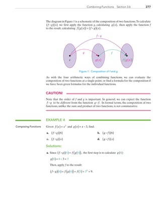 277Combining Functions  Section 3.6
The diagram in Figure 1 is a schematic of the composition of two functions.To calculate
f g x( )( ) we first apply the function g, calculating g x( ), then apply the function f
to the result, calculating f g x f g x( )( )= ( )( ).
f g
fg
x f g x( )( )g x( )
Figure 1: Composition of f and g
As with the four arithmetic ways of combining functions, we can evaluate the
composition of two functions at a single point, or find a formula for the composition if
we have been given formulas for the individual functions.
CAUTION!
Note that the order of f and g is important. In general, we can expect the function
f g to be different from the function g f . In formal terms, the composition of two
functions, unlike the sum and product of two functions, is not commutative.
EXAMPLE 4
Given f x x( ) = 2
and g x x( )= − 3, find:
	a.	 f g( )( )6 	 b.	 g f( )( )6
	c.	 f g x( )( )	 d.	 g f x( )( )
Solutions:
	a.	 Since f g f g( )( ) = ( )( )6 6 , the first step is to calculate g 6( ):
		g 6 6 33( ) = − =
		Then, apply f to the result:
		 f g f g f( )( ) = ( )( )= ( ) = =6 6 3 3 92
.
Composing Functions
PRC_Chapter 3.indd 277 6/3/2013 1:58:54 PM
 