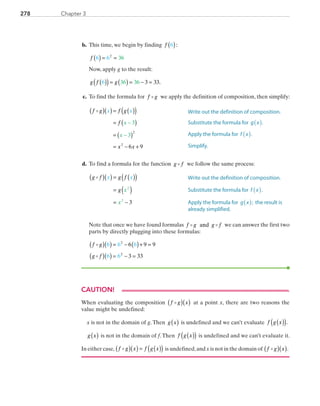 278 Chapter 3
	b.	 This time, we begin by finding f 6( ):
		f 6 6 362
( ) = =
		Now, apply g to the result:
		g f g6 36 36 3 33( )( )= ( ) = − = .
	c.	 To find the formula for f g we apply the definition of composition, then simplify:
		
f g f g
f
x x
x x
x
x
( )( )= ( )( )
= ( )
= ( )
= − +
−
−
3
3
6 9
2
2
	d.	 To find a formula for the function g f we follow the same process:
		g f g f
g
x x
x
x
( )( ) = ( )( )
= ( )
= −
2
2
3
		Note that once we have found formulas f g g fand we can answer the first two
parts by directly plugging into these formulas:
		
f g
g f
( )( ) = − ( )+ =
( )( ) = − =
6 6 6
6 6
6 9 9
3 33
2
2
CAUTION!
When evaluating the composition f g x( )( ) at a point x, there are two reasons the
value might be undefined:
x is not in the domain of g.Then g x( ) is undefined and we can’t evaluate f g x( )( ).
g x( ) is not in the domain of f.Then f g x( )( ) is undefined and we can’t evaluate it.
In either case, f g x f g x( )( ) = ( )( ) is undefined,and x is not in the domain of f g x( )( ).
Write out the definition of composition.
Substitute the formula for g x( ).
Apply the formula for f x( ).
Simplify.
Write out the definition of composition.
Substitute the formula for f x( ).
Apply the formula for g x( ); the result is
already simplified.
PRC_Chapter 3.indd 278 6/3/2013 1:58:57 PM
 
