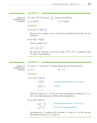279Combining Functions  Section 3.6
EXAMPLE 5
Let f x x( ) = − 5 and g x
x
( ) =
+
2
1
. Evaluate the following:
	a.	 f g( ) −( )1 	 b.	 f g( )( )1
Solutions:
	a.	 f g f g( )( ) = ( )( )− −1 1
		But, if we try to evaluate g −( )1 , we see that it is undefined, so f g( ) −( )1 is also
undefined.
	b.	 f g f g( )( ) = ( )( )1 1
		First, we evaluate g 1( ).
		g 1
2
1
2
21
1( ) =
+
= =
		We plug this result into f x( ) but see that 1 5 4− = − is undefined. Thus,
f g( )( )1 is also undefined.
EXAMPLE 6
Let f x x( ) = −2
4 and g x x( ) = . Find formulas and state the domains for:
	a.	 f g 	 b.	 g f
Solutions:
	a.	 f g f g
f
x x
x
x
x
( )( ) = ( )( )
= ( )
= ( ) −
= −
2
4
4
		While the domain of x − 4 is the set of all real numbers, the domain of f g is
0,∞[ ) since only nonnegative numbers can be plugged into g.
	b.	 g f g f
g
x x
x
x
( )( ) = ( )( )
= −( )
= −
2
2
4
4
		The domain of g f consists of all x for which x2
4 0− ≥ , or x2
4≥ . We can write
this in interval form as −∞ −( ]∪ ∞[ ), , .2 2
Domains of
Compositions of
Functions
Domains of
Compositions of
Functions
Substitute the formula for g x( ) into f x( ).
Simplify.
Substitute the formula for f x( ) into g x( ).
The answer is already simplified.
PRC_Chapter 3.indd 279 6/3/2013 1:59:01 PM
 