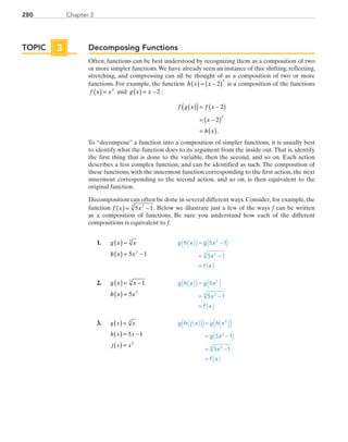 280 Chapter 3
Decomposing Functions
Often, functions can be best understood by recognizing them as a composition of two
or more simpler functions.We have already seen an instance of this: shifting, reflecting,
stretching, and compressing can all be thought of as a composition of two or more
functions. For example, the function h x x( ) = −( )2
3
is a composition of the functions
f x x( ) = 3
and g x x( ) = − 2 :
f g x f x
x
h x
( )( )= −( )
= −( )
= ( )
2
2
3
.
To “decompose” a function into a composition of simpler functions, it is usually best
to identify what the function does to its argument from the inside out.That is, identify
the first thing that is done to the variable, then the second, and so on. Each action
describes a less complex function, and can be identified as such. The composition of
these functions, with the innermost function corresponding to the first action, the next
innermost corresponding to the second action, and so on, is then equivalent to the
original function.
Decomposition can often be done in several different ways. Consider, for example, the
function f x x( ) = −5 123
. Below we illustrate just a few of the ways f can be written
as a composition of functions. Be sure you understand how each of the different
compositions is equivalent to f.
	1.	 g x x
h x x
( ) =
( ) = −
3
2
5 1
	 g h x g x
x
f x
( )( ) ( )
( )
= −
= −
=
5 1
5 1
2
23
	2.	 g x x
h x x
( ) = −
( ) =
1
5
3
2
	 g h x g x
x
f x
( )( ) ( )
( )
=
= −
=
5
5 1
2
23
	3.	 ( )
( )
( )
=
= −
=
g x x
h x x
j x x
5 1
3
2
	 g h j x g h x
g x
x
f x
5 1
5 1
2
2
23
=
= −
= −
=
( )( ) ( )
( )
( )( )
( )
TOPIC 3
PRC_Chapter 3.indd 280 6/3/2013 1:59:03 PM
 