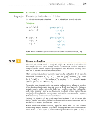 281Combining Functions  Section 3.6
EXAMPLE 7
Decompose the function  f x x( ) = − +2
3 2 into:
	a.	 a composition of two functions	 b.	 a composition of three functions
Solutions:
	a.	 g x x
h x x
( ) = +
( ) = −
2
32
	 g h x g x
x
f x
( )( ) ( )
( )
= −
= − +
=
2
2
3
3 2
	b.	 ( )
( )
( )
= +
= −
=
g x x
h x x
j x x
2
3
2
	 g h j x g h x
g x
x
f x
3
3 2
2
2
2
=
= −
= − +
=
( )
( )
( ) ( )( )( )
( )
Note: These are not the only possible solutions for the decompositions of f x( ).
Recursive Graphics
Recursion, in general, refers to using the output of a function as its input, and
repeating the process a certain number of times. In other words, recursion refers to the
composition of a function with itself, possibly many times. Recursion has many varied
uses, one of which is a branch of mathematical art.
There is some special notation to describe recursion. If f  is a function,  f x2
( ) is used in
this context to stand for  f f x( )( ), or f f x( )( ), not f x( )( )
2
! Similarly, f x3
( ) stands
for f f f x( )( )( ),or f f f x( )( ),and so on.The functions f 2
, f 3
,… are called iterates
of f, with f n
 being the nth
iterate of f.
Some of the most famous recursively generated mathematical art is based on functions
whose inputs and outputs are complex numbers. Recall from Section 1.4 that every
complex number can be expressed in the form a + bi, where a and b are real numbers
and i is the imaginary unit. A one-dimensional coordinate system, such as the real
number line, is insufficient to graph complex numbers, but complex numbers are easily
graphed in a two-dimensional coordinate system.
To graph the number a + bi, we treat it as the ordered pair ( a, b ) and plot it as a point
in the Cartesian plane, where the horizontal axis represents pure real numbers and the
vertical axis represents pure imaginary numbers.
Benoit Mandelbrot used the function  f z z c( ) = +2
, where both z and c are variables
representing complex numbers, to generate the image known as the Mandelbrot set
in the 1970s. The basic idea is to evaluate the sequence of iterates f c c0 02
( ) = + = ,
Decomposing
Functions
TOPIC 4
PRC_Chapter 3.indd 281 6/3/2013 1:59:06 PM
 