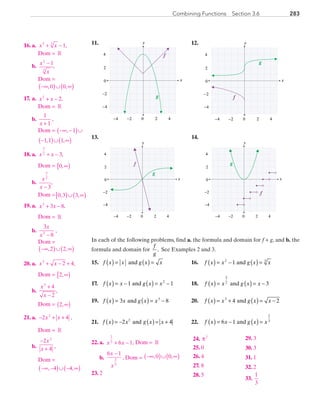 283Combining Functions  Section 3.6
	11.	
x
y
0 2 4−4
4
−2
0
2
−2
−4
f
g
	 12.	
x
y
0 2 4−4
4
−2
0
2
−2
−4
g
f
	13.	
x
y
0 2 4−4
4
−2
0
2
−2
−4
g
f
	 14.	
x
y
0 2 4−4
4
−2
0
2
−2
−4
f
g
In each of the following problems, find a. the formula and domain for f + g, and b. the
formula and domain for 
f
g
. See Examples 2 and 3.
	15.	 f x x g x x( ) = ( ) =and 	 16.	 f x x g x x( ) = − ( ) =2 3
1 and
	17.	 f x x g x x( ) = − ( ) = −1 12
and 	 18.	 f x x g x x( ) = ( ) = −
3
2 3and
	19.	 f x x g x x( ) = ( ) = −3 83
and 	 20.	 f x x g x x( ) = + ( ) = −3
4 2and
	21.	 f x x g x x2 and 42
( ) ( )= − = + 	 22.	 f x x g x x( ) = − ( ) =6 1
2
3
and
	16.	a.	 x x2 3
1+ − , 	 	
			 Dom = R
		b.	
x
x
2
3
1−
,
	 	 	Dom =
−∞( )∪ ∞( ), ,0 0
	17.	 a.	 x x2
2+ − ,
	 	 	Dom = R
		b.	
1
1x +
,
	 	 	Dom = −∞ −( )∪, 1
−( )∪ ∞( )1 1 1, ,
	18.	 a.	 x x
3
2
3+ − ,
			 Dom = 0,∞[ )
		b.	
x
x
3
2
3−
,
	 	 	Dom = 0 3 3, ,[ )∪ ∞( )
	19.	 a.	 x x3
3 8+ − ,
			 Dom = R
		b.	
3
83
x
x −
,
	 	 	Dom =
−∞( )∪ ∞( ), ,2 2
	20.	 a.	 x x3
2 4+ − + ,
			 Dom = 2,∞[ )
		b.	
x
x
3
4
2
+
−
,
	 	 	Dom = 2,∞( )
	21.	 a.	 − + +2 42
x x ,
			 Dom = R
		b.	
−
+
2
4
2
x
x ,
	 	 	Dom =
−∞ −( )∪ − ∞( ), ,4 4
	22.	 a.	 x x
2
3
6 1+ − , Dom = R
	 	 b.	
6 1
2
3
x
x
−
, Dom = −∞( )∪ ∞( ), ,0 0
	23.	 2	
	24.	 π2
	25.	 0
	26.	4
	27.	 8
	28.	 5
	29.	 3
	30.	 3
	31.	 1
	32.	 2
	33.	
1
3
PRC_Chapter 3.indd 283 6/3/2013 1:59:18 PM
 