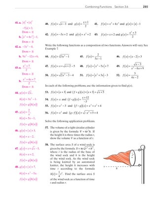 285Combining Functions  Section 3.6
	40.	 f x x g x
x
( ) = − ( ) =
+
1
1
2
and 	 41.	 f x x x g x x( ) = + ( ) = −3 2
4 1and
	42.	 f x x g x x( ) = − + ( ) = +3 2 22
and 	 43.	 f x x g x
x
2 and
3
2
2
( ) ( )= + =
+
Write the following functions as a composition of two functions.Answers will vary. See
Example 7.
	44.	 f x x( ) = −3 123
	 45.	 f x
x
( ) =
−
2
5 1
	 46.	 f x x( ) = − +2 3
	47.	 f x x x( ) = + + −2 5 	 48.	 f x x x( ) = − +3
5 7 	 49.	 f x
x
x x
( ) =
−
− +
3
6 92
	50.	 f x x( ) = − −2 3 43
	 51.	 f x x x( ) = + −2
3 3 	 52.	 f x
x
( ) =
−
3
4 2
In each of the following problems, use the information given to find g(x).
	53.	 f x x f g x x x3 and 3 5( )( ) ( )= + + = + + +
	54.	 f x x f g x
x
( ) = ( )( ) =
+
−
and
12
3
	55.	 f x x f g x x x( ) = − −( )( ) = + +2 3 2
3 4and
	56.	 f x x g f x x( ) = ( )( ) = − + +2 2
5 4and
Solve the following application problems.
	57.	 The volume of a right circular cylinder
is given by the formula V r h= π 2
. If
the height h is three times the radius r,
show the volume V as a function of r.
	58.	 The surface area S of a wind sock is
given by the formula S r r h= +π 2 2
,
where r is the radius of the base of
the wind sock and h is the height
of the wind sock. As the wind sock
is being knitted by an automated
knitter, the height h increases with
time t according to the formula
h t t( ) =
1
4
2
. Find the surface area S
of the wind sock as a function of time
t and radius r.
r
h
	41.	 a.	 x x
x
3 2
5 3
+
− + ,
			 Dom = R
		b.	x x3 2
4 1+ − ,
			 Dom = R
	42.	 a.	 − −3 42
x ,
			 Dom = R
		b.	9 12 62
x x− + ,
			 Dom = R
	43.	 a.	
x2
7
2
+
,
			 Dom = R
		b.	
x x2
4 7
2
+ +
,
			 Dom = R
	44.	 g x x( ) = 3
,
		h x x( ) = −3 12
,
		f x g h x( ) = ( )( )
	45.	 g x
x
( ) =
2
,
		h x x( ) = −5 1,
		f x g h x( ) = ( )( )
	46.	 g x x( ) = + 3,
		h x x( ) = − 2,
		f x g h x( ) = ( )( )
	47.	 5,( )= + −g x x x
		h x x( ) = + 2,
		f x g h x( ) = ( )( )
	48.	 g x x( ) = + 7,
		h x x x( ) = −3
5 ,
		f x g h x( ) = ( )( )
PRC_Chapter 3.indd 285 6/3/2013 1:59:33 PM
 
