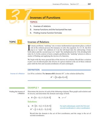 287Inverses of Functions  Section 3.7
Inverses of Relations
I
n many problems,“undoing” one or more mathematical operations plays a critical
role in the solution process. For instance, to solve the equation 3 2 8x + = , the first
step is to “undo” the addition of 2 on the left-hand side (by subtracting 2 from
both sides) and the second step is to “undo” the multiplication by 3 (by dividing both
sides by 3). In the context of more complex problems, the “undoing” process is often a
matter of finding and applying the inverse of a function.
We begin with the more general idea of the inverse of a relation. Recall that a relation
is just a set of ordered pairs; the inverse of a given relation is the set of these ordered
pairs with the first and second coordinates of each exchanged.
DEFINITION
Let R be a relation.The inverse of R, denoted R−1
, is the relation defined by:
R b a a b R−
= ( ) ( )∈{ }1
, , .
EXAMPLE 1
Determine the inverse of each of the following relations.Then graph each relation and
its inverse, and determine the domain and range of both.
	a.	 R = −( ) −( ) ( ){ }4 1 3 2 0 5, , , , , 	 b.	 y x= 2
Solutions:
	a.	 R
R
= −( ) −( ) ( ){ }
= −( ) −( ) ( ){ }−
4 1 3 2 0 5
1 4 2 3 5 01
, , , , ,
, , , , ,
		Recall that the domain is the set of first coordinates, and the range is the set of
second coordinates.
Inverses of Functions
TOPICS
1 . 	 Inverses of relations
2 . 	 Inverse functions and the horizontal line test
3 . 	 Finding inverse function formulas
3.7
Inverse of a Relation
Finding the Inverse of
a Relation
For each ordered pair, switch the first and
second coordinates (x- and y-coordinates).
TOPIC 1
PRC_Chapter 3.indd 287 6/3/2013 1:59:39 PM
 