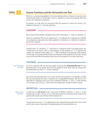 289Inverses of Functions  Section 3.7
Inverse Functions and the Horizontal Line Test
We have a convenient graphical test for determining when a relation is a function (the
Vertical Line Test); we would like to have a similar test about determining when the
inverse of a relation is a function.
In practice, we will only be concerned with the question of when the inverse of a
function f, denoted f −1
, is itself a function.
CAUTION!
We are faced with another example of the reuse of notation. f −1
 does not stand for
1
f
when f is a function! We use an exponent of −1 to indicate the reciprocal of a number
or an algebraic expression, but when applied to a function or a relation it stands for
the inverse relation.
Assume that f is a function. f −1
 will only be a function itself if its graph passes the
vertical line test; that is, only if each element of the domain of f −1
is paired with
exactly one element of the range of f −1
. This is identical to saying that each element
of the range of f is paired with exactly one element of the domain of f. In other words,
every horizontal line in the plane must intersect the graph of f no more than once.
THEOREM
Let f be a function. We say that the graph of f passes the horizontal line test if every
horizontal line in the plane intersects the graph no more than once. If f passes the
horizontal line test, then f −1
is also a function.
Of course, the horizontal line test is only useful if the graph of f is available to study.
We can also phrase the above condition in a nongraphical manner. The inverse of f
will only be a function if for every pair of distinct elements x1 and x2 in the domain
of f, we have  f x f x1 2( )≠ ( ). This criterion is important enough to merit a name.
DEFINITION
A function f is one-to-one if for every pair of distinct elements x1 and x2 in the
domain of f, we have f x f x1 2( )≠ ( ). This means that every element of the range of f is
paired with exactly one element of the domain of f.
To sum up: the inverse f −1
of a function f is also a function if and only if f is one-to-one
and f is one-to-one if and only if its graph passes the horizontal line test.
TOPIC 2
The Horizontal
Line Test
One-to-One
Functions
PRC_Chapter 3.indd 289 6/3/2013 1:59:43 PM
 
