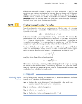 291Inverses of Functions  Section 3.7
Consider the function in Example 2a again.As we noted, the function f x x( ) = is not
one-to-one, and so cannot have an inverse function. However, if we restrict the domain
of f by specifying that the domain is the interval 0, ,∞[ ) the new function, with this
restricted domain, is one-to-one and has an inverse function. Of course, this restriction
of domain changes the function; in this case the graph of the new function is the right-
hand half of the graph of the absolute value function.
Finding Inverse Function Formulas
In applying the notion of the inverse of a function, we will often begin with a formula
for f and want to find a formula for f −1
. This will allow us, for instance, to transform
equations of the form
f x y( ) = into the form x f y= ( )−1
.
Before we discuss the general algorithm for finding a formula for f −1
, consider the
problem with which we began this section. If we define  f x x( ) = +3 2, the equation
3 2 8x + = can be written as  f x( ) = 8 . Note that f is one-to-one, so f −1
is a function. If
we can find a formula for f −1
, we can transform the equation into x f= ( )−1
8 .This is a
complicated way to solve this equation, but it illustrates how to find inverses.
What should the formula for f −1
be? Consider what f does to its argument. The first
action is to multiply x by 3, and the second is to add 2.To “undo” f, we need to negate
these two actions in reverse order: subtract 2 and then divide the result by 3. So,
f x
x−
( ) =
−1 2
3
.
Applying this to the problem at hand, we obtain
x f= ( ) =
−
=−1
8
8 2
3
2.
This method of analyzing a function f and then finding a formula for f −1
by undoing
the actions of f in reverse order is conceptually important and works for simple
functions. For other functions, however, the following algorithm may be necessary as a
standardized way to find the inverse formula.
PROCEDURE
Let f be a one-to-one function, and assume that f is defined by a formula. To find a
formula for f −1
, perform the following steps:
Step 1:	Replace f x( ) in the definition of f with the variable y.The result is an
equation in x and y that is solved for y at this point.
Step 2:	Interchange x and y in the equation.
Step 3:	 Solve the new equation for y.
Step 4: 	 Replace the y in the resulting equation with f x−
( )1
.
TOPIC 3
Formulas of Inverse
Functions
PRC_Chapter 3.indd 291 6/3/2013 1:59:45 PM
 