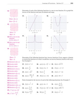 295Inverses of Functions  Section 3.7
Determine if each of the following functions is a one-to-one function. If so, graph the
inverse of the function and state its domain and range.
	13.	
x
y
0 2 4−6 −4
2
0
2
4
6−2
−4
−6
−
6
y = 2x + 3
	 14.	
x
y
0 2 4−6 −4
2
0
2
4
6−2
−4
−6
−
6
y = x2
+ 4x
	15.	
x
y
0 2 4−6 −4
2
0
2
4
6−2
−4
−6
−
6
y
x
=
1
2
	 16.	
x
y
0 2 4−6 −4
2
0
2
4
6−2
−4
−6
−
6
yy
x
=
− −3 3
2
Determine if the following functions have inverse functions. If not, suggest a domain
to restrict the function to so that it would have an inverse function (answers will vary).
See Example 2.
	17.	 f x x( ) = +2
1	 18.	 g x x( ) = −( ) −2 1
3
	 19.	 h x x( ) = + 3
	20.	 s x
x
( ) =
1
2
	 21.	 G x x( ) = −3 5 	 22.	 F x x( ) = − +2
5
	23.	 r x x( ) = − 3
	 24.	 b x
x
( ) =
1
	 25.	 f x x x( ) = −2
4
	26.	 m x
x
( ) =
−13 2
4
	 27.	 H x x( ) = − 12 	 28.	 p x x( ) = −10 2
Find a formula for the inverse of each of the following functions. See Example 3.
29.	 f x x( ) = −
1
3
2 	 30.	 g x x( ) = −4 3 	 31.	 r x
x
x
( ) =
−
+
1
3 2
32.	 s x
x
x
( ) =
−
+
1
1
	 33.	 F x x( ) = −( ) +5 2
3
	 34.	 G x x( ) = −3 13
35.	 V x
x
( ) =
+ 5
2
	 36.	 W x
x
( ) =
1
	 37.	 h x x( ) = −
3
5
2
	12.	
x
y
0
−2
−6
6
2
0 2 6−6 −2
		Dom = 0, ∞[ )
		Ran = 0, ∞[ )
	13.	
x
y
0
0 2 6−6 −2
−2
−6
6
2
		Dom = R
		 Ran = R
	14.	 Not a one-to-one
function
f (−5) = f (1) = 5
	15.	Not a one-to-one
function
f (−1) = f (1) = 1
	16.	
x
y
0
0 2 6−6 −2
−2
−6
6
2
		Dom = R
		 Ran = R
	17.	 Restrict to 0, ∞[ )
	18.	 Inverse exists
	19.	 Inverse exists
	20.	 Restrict to 0,∞( )
	21.	 Inverse exists
	22.	 Restrict to 0, ∞[ )
	23.	 Inverse exists
	24.	 Inverse exists
	25.	 Restrict to 2,∞[ )
	26.	 Inverse exists
	27.	 Restrict to 12, ∞[ )
	28.	 Restrict to 0, ∞[ )
	29.	 f x x−
( ) = +( )1 3
2
	30. g x
x−
( ) =
+1 3
4
PRC_Chapter 3.indd 295 6/3/2013 2:00:01 PM
 