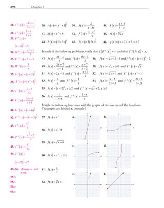 Chapter 3296
38.	 A x x( ) = +( )3
1
51 	 39.	 J x
x
( ) =
−
2
1 3
	 40.	 k x
x
x
( ) =
+
−
4
3
41.	 h x x( ) = +7
6 	 42.	 F x
x
( ) =
−
−
3
9
5
	 43.	 r x x( ) = 25
44.	 P x x( ) = +( )2 3
3
	 45.	 f x x( ) = ( )3 2
1
3 	 46.	 q x x x( ) = −( ) + ≥2 2 2
2
,
In each of the following problems, verify that f f x x−
( )( )=1
and that f f x x−
( )( )=1
.
47.	 f x
x
f x
x
( ) =
−
( ) =
+−3 1
5
5 1
3
1
and 	 48.	 f x x f x x( ) = + − ( ) = +( ) −−
2 1 1 23 1 3
and
49.	 f x
x
x
f x
x
x
( ) =
+
−
( ) =
+
−
−2 7
1
7
2
1
and 	 50.	 f x x x f x x( ) = ≥ ( ) =−2 1
0, and
51.	 f x x f x
x
( ) = − ( ) =
+−
2 3
3
2
1
and 	 52.	 f x x f x x( ) = + ( ) = −−
1 13 1 3
and
53.	 f x
x
f x
x
( ) = ( ) =−1 11
and 	 54.	 f x
x
x
f x
x
x
( ) =
−
+
( ) =
+
−
−5
2 3
3 5
1 2
1
and 	
55.	 f x x x f x x x( ) = −( ) ≥ ( ) = + ≥−
2 2 2 0
2 1
, and ,
56.	 f x
x
f x
x
x
( ) =
+
( ) =
−−1
1
11
and
Match the following functions with the graphs of the inverses of the functions.
The graphs are labeled a. through f.
	57.	 f x x( ) = 3
	58.	 f x x( ) = − 5
	59.	 f x x( ) = − 4
	60.	 f x x x( ) = ≥2
0,
	61.	 f x
x
( ) =
4
	62.	 f x x( ) = + 13
e. f.
a. b.
c. d.
y
x
y
x
y
x
y
x
y
x
y
x
	31.	 r x
x
x
−
( ) =
− −
−
1 2 1
3 1
	32.	 s x
x
x
−
( ) =
−
+
1 1
1
	33.	 F x−
( ) =1
		
x −( ) +2 5
1
3
	34.	 G x
x−
( ) =
+1
3
1
3
	35.	 V x x−
( ) = −1
2 5
	36.	 W x
x
−
( ) =1 1
	37.	 h x x−
( ) = +( )1
5
32
	38.	 A x x−
( ) = −( )1 5
1
1
3
	39.	 J x
x
x
−
( ) =
−1 2
3
	40.	 ( )=
−
+
−
k x
x
x
3 4
1
1
	41.	 h x x−
( ) = −( )1
1
76
	42. F x x−
( ) = +( )1
1
59 3
	43.	 r x
x−
( ) =1
5
2
	44.	 P x
x−
( ) =
−1
1
3
2
3
	45.	 f x
x−
( ) =1
3
54
	
	46.	 q x−
( ) =1
		 x −( ) +2 2
1
2
	47.–56.	 Answers will
			 vary.
	57.	 b
	58.	 f
	59.	 e
	60.	 c
PRC_Chapter 3.indd 296 6/3/2013 2:00:09 PM
 