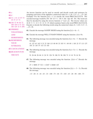297Inverses of Functions  Section 3.7
An inverse function can be used to encode and decode words and sentences by
assigning each letter of the alphabet a numerical value (A = 1, B = 2, C = 3, ..., Z = 26).
Example: Use the function f(x) = x2
to encode the word PRECALCULUS. The
encoded message would be 256 324 25 9 1 144 9 441 144 441 361. The word can
then be decoded by using the inverse function f x x−
( )=1
. The inverse values are
16 18 5 3 1 12 3 21 12 21 19 which translates back to the word PRECALCULUS.
Encode or decode the following words using the numerical values A = 1, B = 2, C = 3,
..., Z = 26.
	63.	 Encode the message SANDY SHOES using the function f (x) = 4x − 3.
	64.	 Encode the message WILL IT RAIN TODAY using the function =f x x( ) 8 .
	65.	 The following message was encoded using the function f (x) = 8x − 7. Decode the
message.
		41 137 65 145 9 33 33 169 113 89 89 33 193 9 1 89 89 1 105 25 57 113 137
145 33 145 57 113 33 145
	66.	 The following message was encoded using the function f (x) = 5x + 1. Decode the
message.
		91 26 66 26 66 11 26 91 126 76 106 91 96 106 71 11 61 76 16 56
	67.	 The following message was encoded using the function f x x( ) = 3
. Decode the
message.
		27 1 8000 27 512 1 12167 1 10648 125
	68.	 The following message was encoded using the function f(x) = −3 − 5x. Decode
the message.
		−13 −28 −8 −18 −43 −33 −108 −73 −48 −73 −103 −43 −28 −98 −108 −73
	61.	 a
	62.	 d
	63.	 73 1 53 13 97 73
29 57 17 73
	64.	 184 72 96 96 72
160 144 8 72 112
160 120 32 8 200
	65.	 FRISBEE
		VOLLEYBALL
		AND
		HORSESHOES
	66.	 REMEMBER
		YOUR
		SUNBLOCK
	67.	 CATCH A WAVE
	68.	 BEACH FUN IN
		THE SUN
PRC_Chapter 3.indd 297 6/3/2013 2:00:09 PM
 