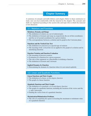 299Chapter 3  Summary
Chapter Summary
A summary of concepts and skills follows each chapter. Refer to these summaries to
make sure you feel comfortable with the material in the chapter. The concepts and
skills are organized according to the section title and topic title in which the material
is first discussed.
3.1: Relations and Functions
Relations, Domain, and Range
•	The definition of relation as a set of ordered pairs
•	The definition of domain and range as, respectively, the set of first coordinates
and the set of second coordinates for a given relation
•	The correspondence between a relation and its graph in the Cartesian plane
Functions and the Vertical Line Test
•	The definition of a function as a special type of relation
•	The meaning of the vertical line test as applied to the graph of a relation and in
identifying functions
Function Notation and Function Evaluation
•	The meaning of function notation
•	 Evaluation of a function for a given argument
•	 The role of the argument as a placeholder in defining a function
•	 The definition of domain and codomain
Implied Domain of a Function
•	Determining the domain of a function when it is not stated explicitly
3.2: Linear and Quadratic Functions
Linear Functions and Their Graphs
•	The definition of a linear, or first-degree, function
•	The graph of a linear function
Quadratic Functions and Their Graphs
•	The definition of a quadratic, or second-degree, function
•	The graph of a quadratic function, including the location of the vertex and the
x- and y-intercepts
•	Finding the vertex form of a quadratic function
Maximization/Minimization Problems
•	The role of completing the square in locating the maximum or minimum value
of a quadratic function
PRC_Chapter 3.indd 299 6/3/2013 2:00:10 PM
 