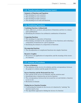 301Chapter 3  Summary
3.5: Transformations of Functions (cont.)
Symmetry of Functions and Equations
•	The meaning of y-axis symmetry
•	The meaning of x-axis symmetry
•	The meaning of origin symmetry
•	The meaning of even and odd functions
3.6: Combining Functions
Combining Functions Arithmetically
•	Sums, differences, products, and quotients of functions, and how to evaluate
such combinations
•	Identifying the domain of an arithmetic combination of functions
Composing Functions
•	The meaning of composition of functions
•	Determining a formula for the composition of two functions, and evaluating a
composition of functions for a given argument
•	Identifying the domain of a composition of functions
Decomposing Functions
•	The decomposition of complicated functions into simpler functions
Recursive Graphics
•	Recursion as an application of composition, and the meaning of the iterates
of a function
3.7: Inverses of Functions
Inverses of Relations
•	The definition of the inverse of a relation, and the correspondence between
the graph of a relation and the graph of its inverse
Inverse Functions and the Horizontal Line Test
•	The concept of the inverse of a function, and the notation used
•	Identifying when a function has an inverse function
•	The correspondence between the horizontal line test and whether a function
is one-to-one
•	Restriction of domain
Finding Inverse Function Formulas
•	Constructing the formula for the inverse of a function by “undoing” the
function step by step
•	The algorithmic approach to finding the inverse of a function
PRC_Chapter 3.indd 301 6/3/2013 2:00:10 PM
 