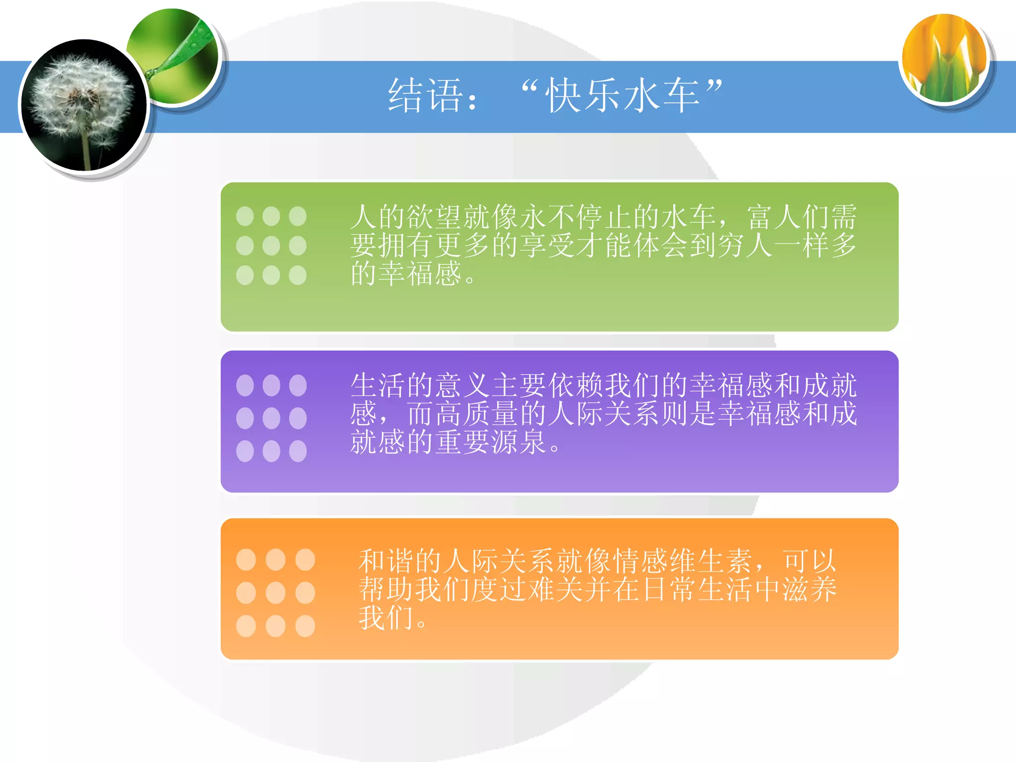 结语：“快乐水车” 人的欲望就像永不停止的水车，富人们需要拥有更多的享受才能体会到穷人一样多的幸福感。 生活的意义主要依赖我们的幸福感和成就感，而高质量的人际关系则是幸福感和成就感的重要源泉。 和谐的人际关系就像情感维生素，可以帮助我们度过难关并在日常生活中滋养我们。 