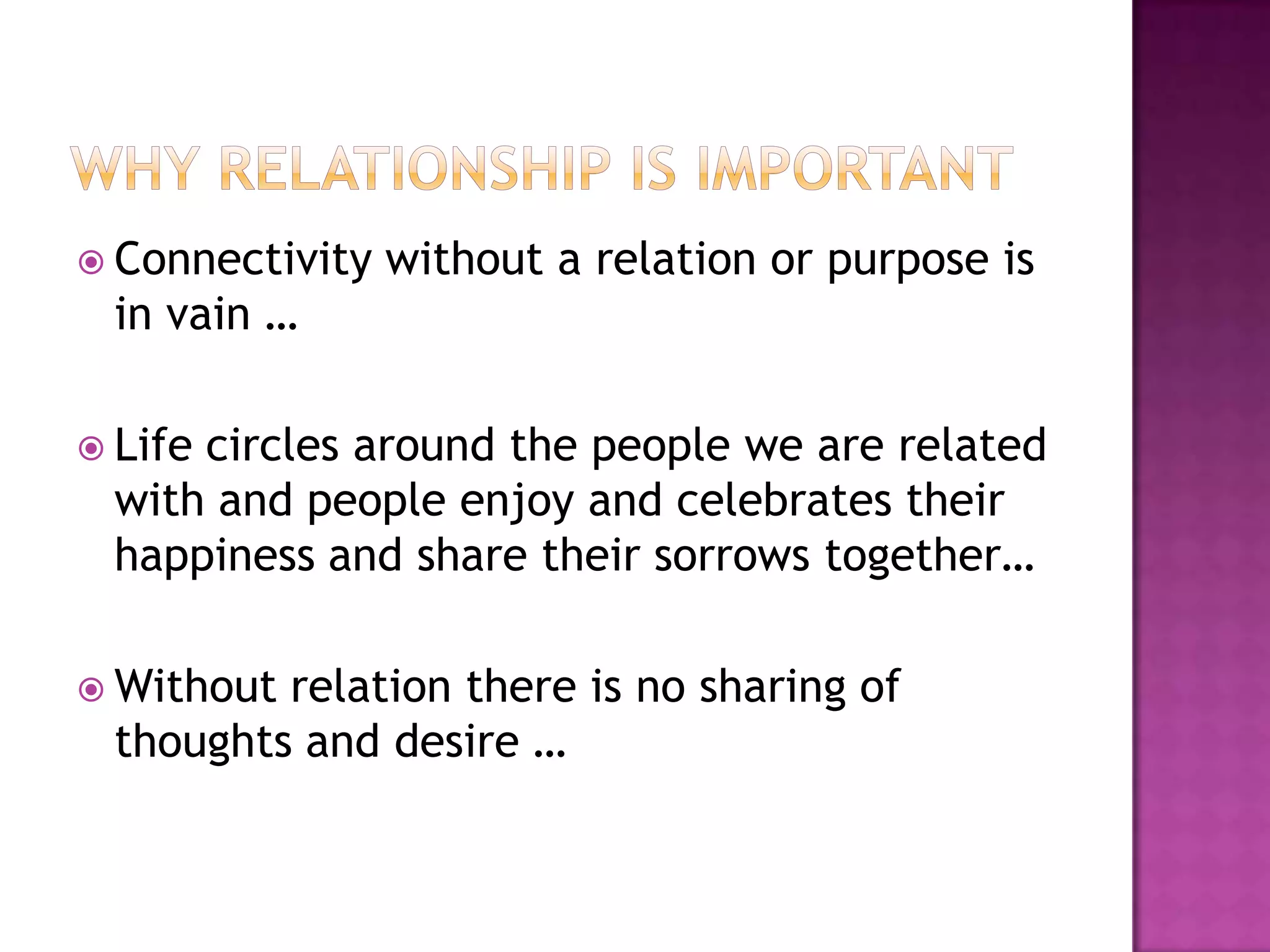  Connectivity   without a relation or purpose is
 in vain …

 Life
     circles around the people we are related
 with and people enjoy and celebrates their
 happiness and share their sorrows together…

 Withoutrelation there is no sharing of
 thoughts and desire …
 