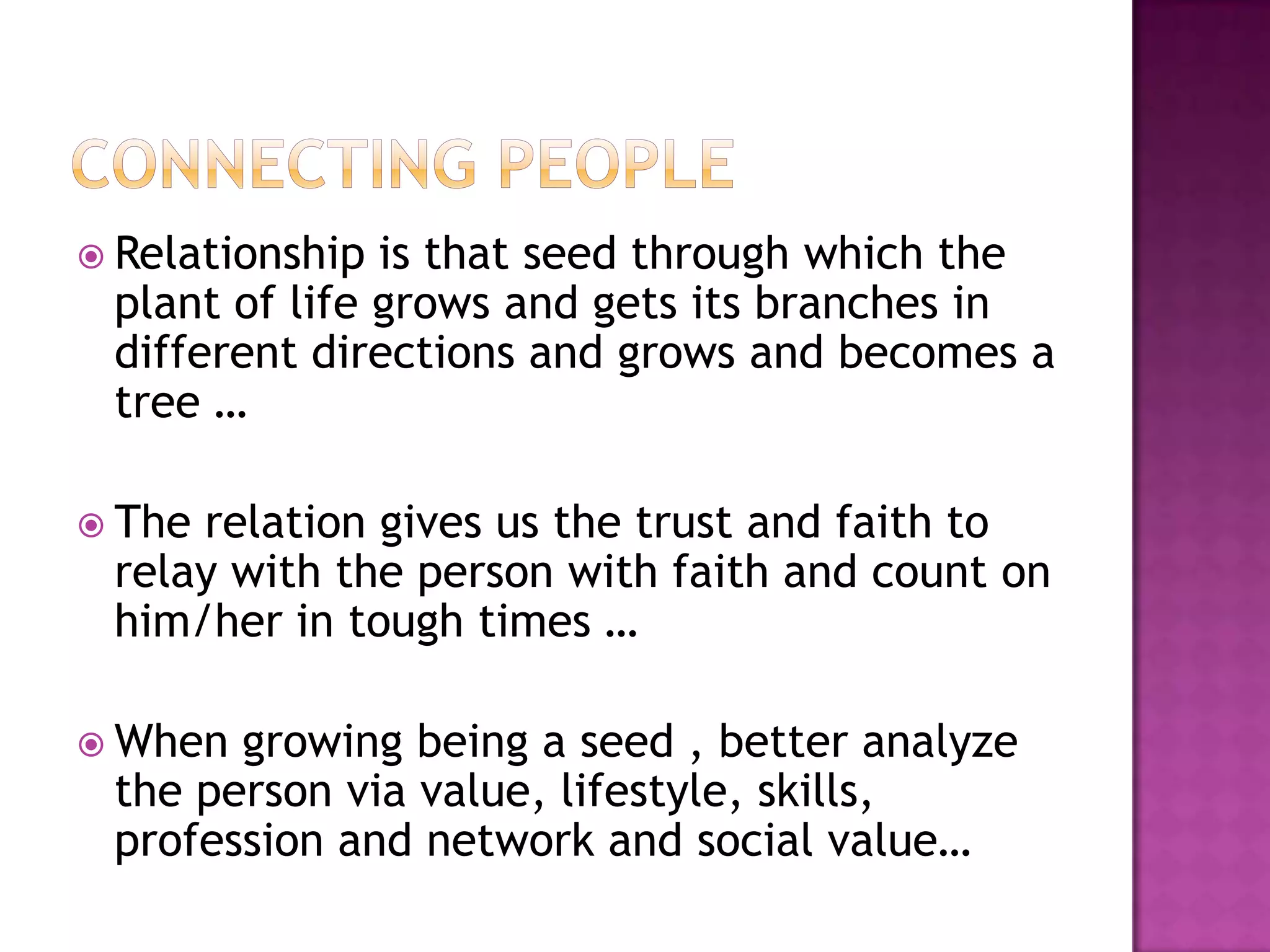  Relationship is that seed through which the
 plant of life grows and gets its branches in
 different directions and grows and becomes a
 tree …

 Therelation gives us the trust and faith to
 relay with the person with faith and count on
 him/her in tough times …

 When growing being a seed , better analyze
 the person via value, lifestyle, skills,
 profession and network and social value…
 
