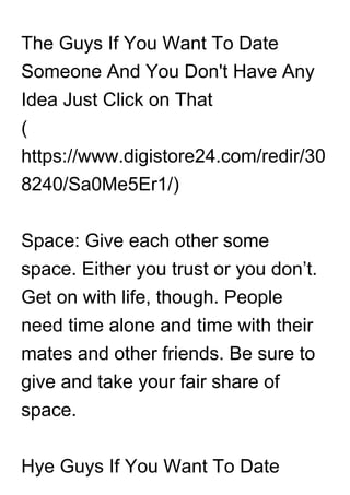 The Guys If You Want To Date
Someone And You Don't Have Any
Idea Just Click on That
(
https://www.digistore24.com/redir/30
8240/Sa0Me5Er1/)
Space: Give each other some
space. Either you trust or you don’t.
Get on with life, though. People
need time alone and time with their
mates and other friends. Be sure to
give and take your fair share of
space.
Hye Guys If You Want To Date
 